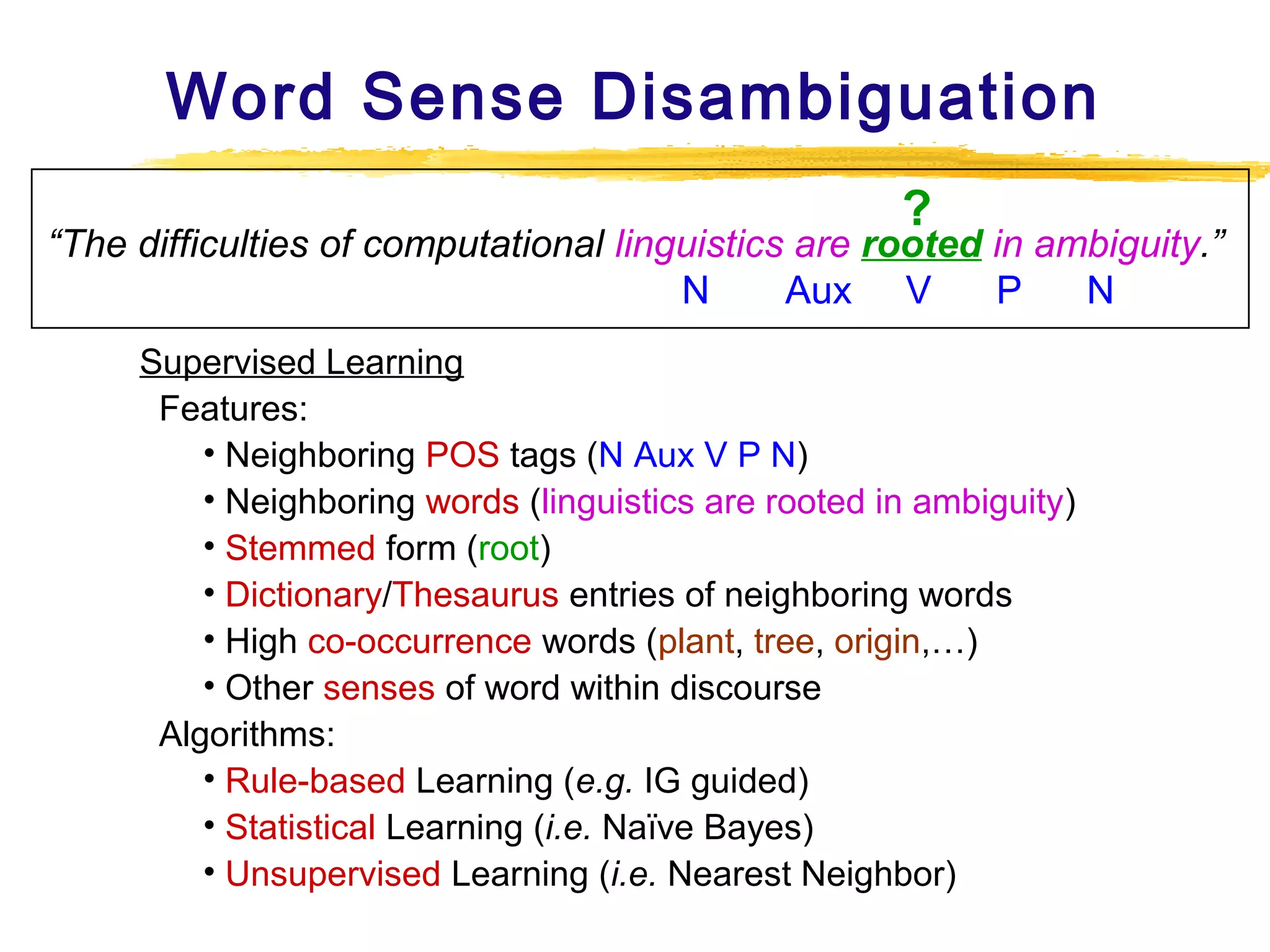 Word Sense Disambiguation
?

“The difficulties of computational linguistics are rooted in ambiguity.”
N
Aux V
P
N
Supervised Learning
Features:
• Neighboring POS tags (N Aux V P N)
• Neighboring words (linguistics are rooted in ambiguity)
• Stemmed form (root)
• Dictionary/Thesaurus entries of neighboring words
• High co-occurrence words (plant, tree, origin,…)
• Other senses of word within discourse
Algorithms:
• Rule-based Learning (e.g. IG guided)
• Statistical Learning (i.e. Naïve Bayes)
• Unsupervised Learning (i.e. Nearest Neighbor)

 