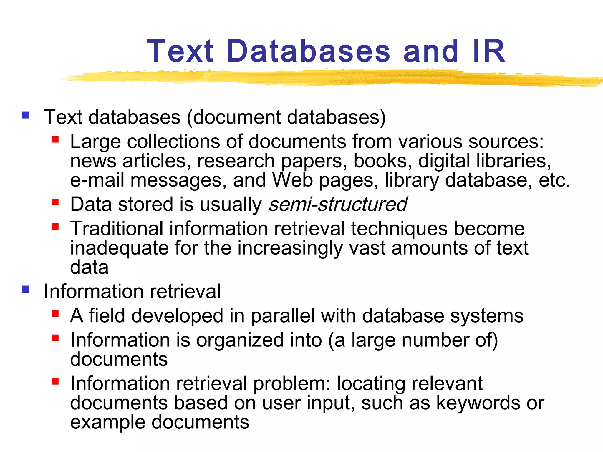 Text Databases and IR




Text databases (document databases)
 Large collections of documents from various sources:
news articles, research papers, books, digital libraries,
e-mail messages, and Web pages, library database, etc.
 Data stored is usually semi-structured
 Traditional information retrieval techniques become
inadequate for the increasingly vast amounts of text
data
Information retrieval
 A field developed in parallel with database systems
 Information is organized into (a large number of)
documents
 Information retrieval problem: locating relevant
documents based on user input, such as keywords or
example documents

 
