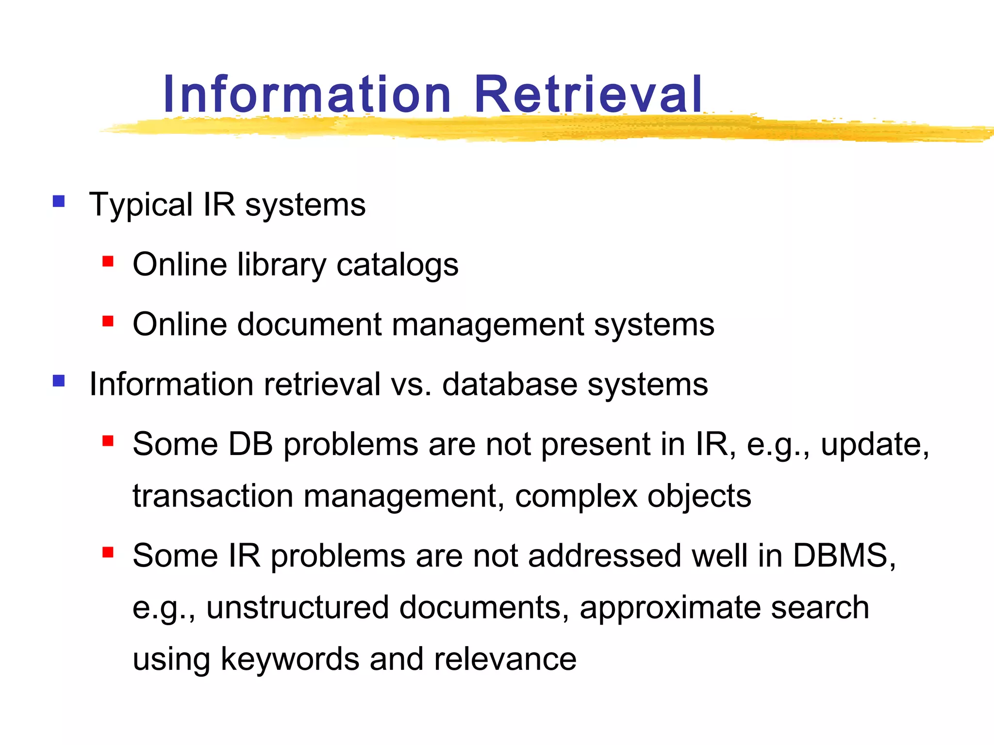 Information Retrieval


Typical IR systems





Online library catalogs
Online document management systems

Information retrieval vs. database systems


Some DB problems are not present in IR, e.g., update,
transaction management, complex objects



Some IR problems are not addressed well in DBMS,
e.g., unstructured documents, approximate search
using keywords and relevance

 