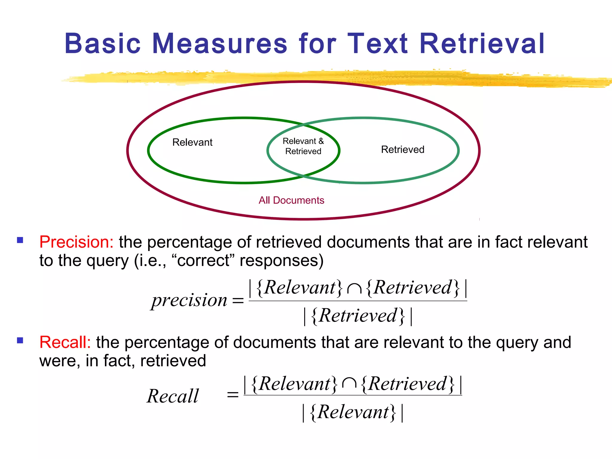 Basic Measures for Text Retrieval

Relevant

Relevant &
Retrieved

Retrieved

All Documents



Precision: the percentage of retrieved documents that are in fact relevant
to the query (i.e., “correct” responses)

| {Relevant} ∩ {Retrieved } |
precision =
| {Retrieved } |


Recall: the percentage of documents that are relevant to the query and
were, in fact, retrieved

Recall

∩
= | {Relevant} {Retrieved } |
| {Relevant} |

 