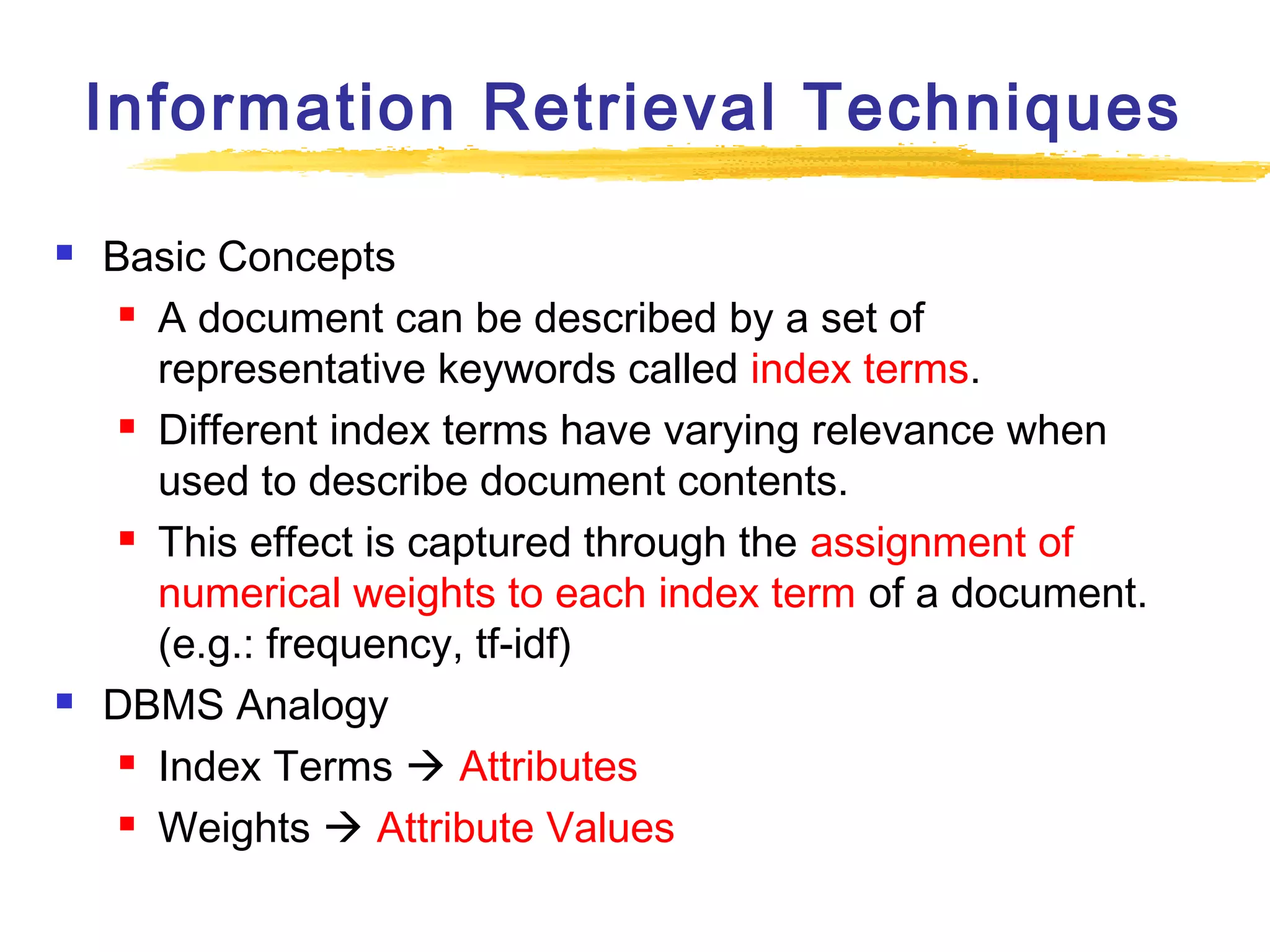 Information Retrieval Techniques




Basic Concepts
 A document can be described by a set of
representative keywords called index terms.
 Different index terms have varying relevance when
used to describe document contents.
 This effect is captured through the assignment of
numerical weights to each index term of a document.
(e.g.: frequency, tf-idf)
DBMS Analogy
 Index Terms  Attributes
 Weights  Attribute Values

 