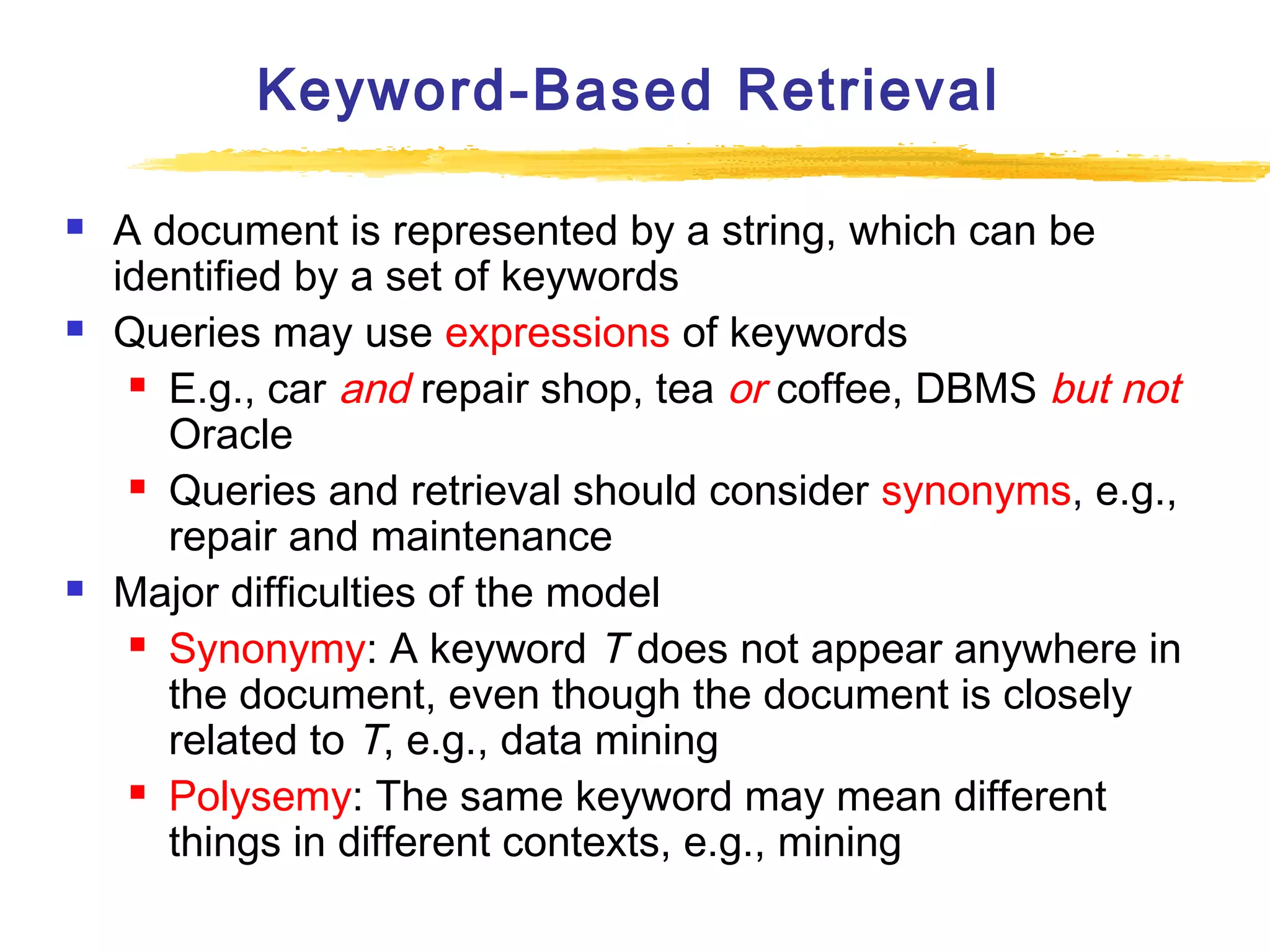 Keyword-Based Retrieval






A document is represented by a string, which can be
identified by a set of keywords
Queries may use expressions of keywords
 E.g., car and repair shop, tea or coffee, DBMS but not
Oracle
 Queries and retrieval should consider synonyms, e.g.,
repair and maintenance
Major difficulties of the model
 Synonymy: A keyword T does not appear anywhere in
the document, even though the document is closely
related to T, e.g., data mining
 Polysemy: The same keyword may mean different
things in different contexts, e.g., mining

 
