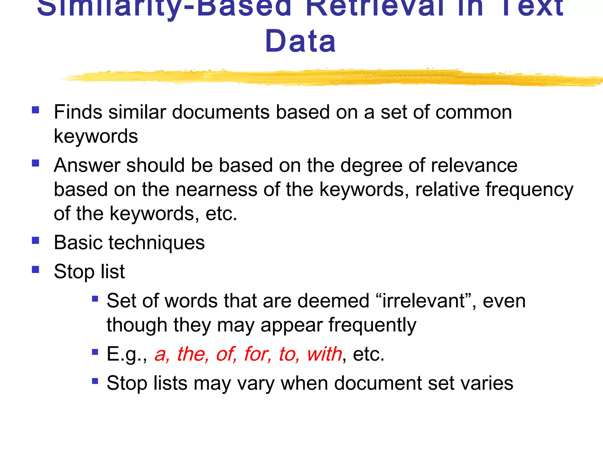 Similarity-Based Retrieval in Text
Data







Finds similar documents based on a set of common
keywords
Answer should be based on the degree of relevance
based on the nearness of the keywords, relative frequency
of the keywords, etc.
Basic techniques
Stop list
 Set of words that are deemed “irrelevant”, even
though they may appear frequently
 E.g., a, the, of, for, to, with , etc.
 Stop lists may vary when document set varies

 