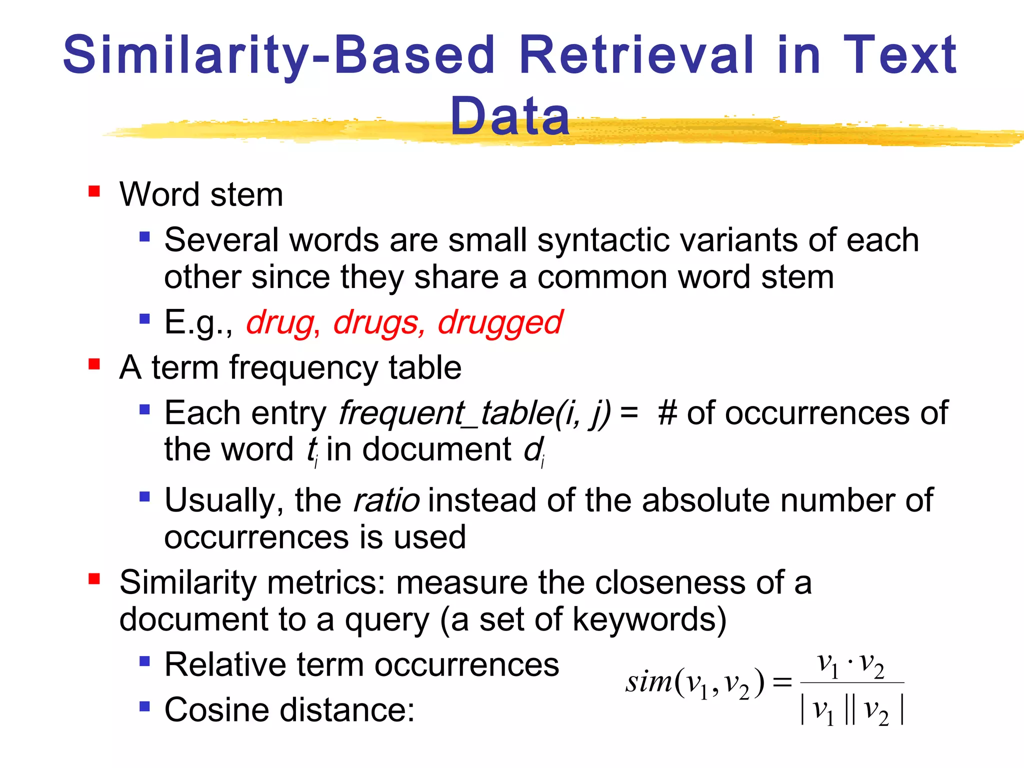Similarity-Based Retrieval in Text
Data






Word stem
 Several words are small syntactic variants of each
other since they share a common word stem
 E.g., drug, drugs, drugged
A term frequency table
 Each entry frequent_table(i, j) = # of occurrences of
the word ti in document di

Usually, the ratio instead of the absolute number of
occurrences is used
Similarity metrics: measure the closeness of a
document to a query (a set of keywords)

v1 ⋅ v2
Relative term occurrences
sim(v1 , v2 ) =

| v1 || v2 |
Cosine distance:

 