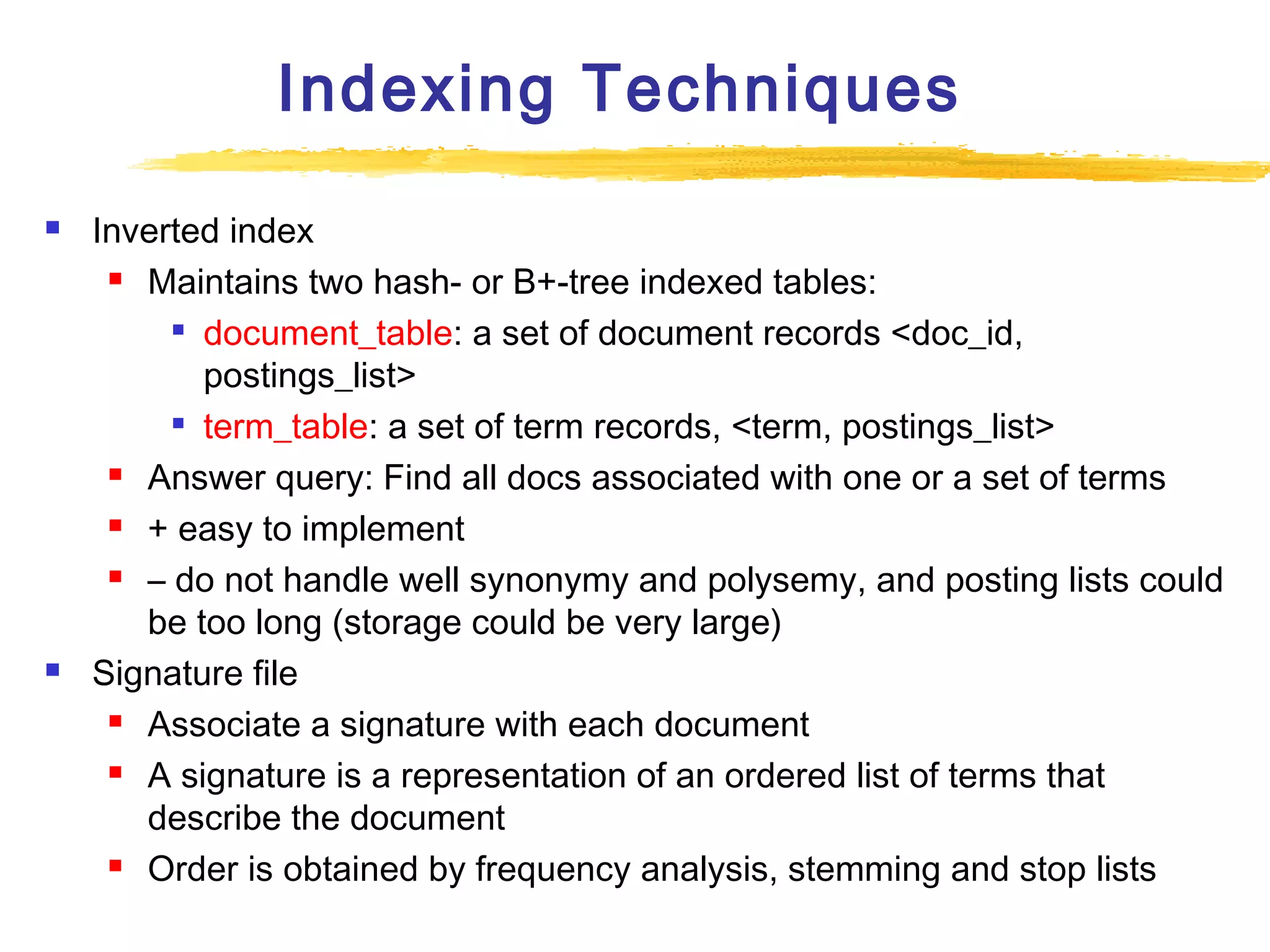 Indexing Techniques




Inverted index
 Maintains two hash- or B+-tree indexed tables:

document_table: a set of document records <doc_id,
postings_list>
 term_table: a set of term records, <term, postings_list>
 Answer query: Find all docs associated with one or a set of terms
 + easy to implement
 – do not handle well synonymy and polysemy, and posting lists could
be too long (storage could be very large)
Signature file
 Associate a signature with each document
 A signature is a representation of an ordered list of terms that
describe the document
 Order is obtained by frequency analysis, stemming and stop lists

 