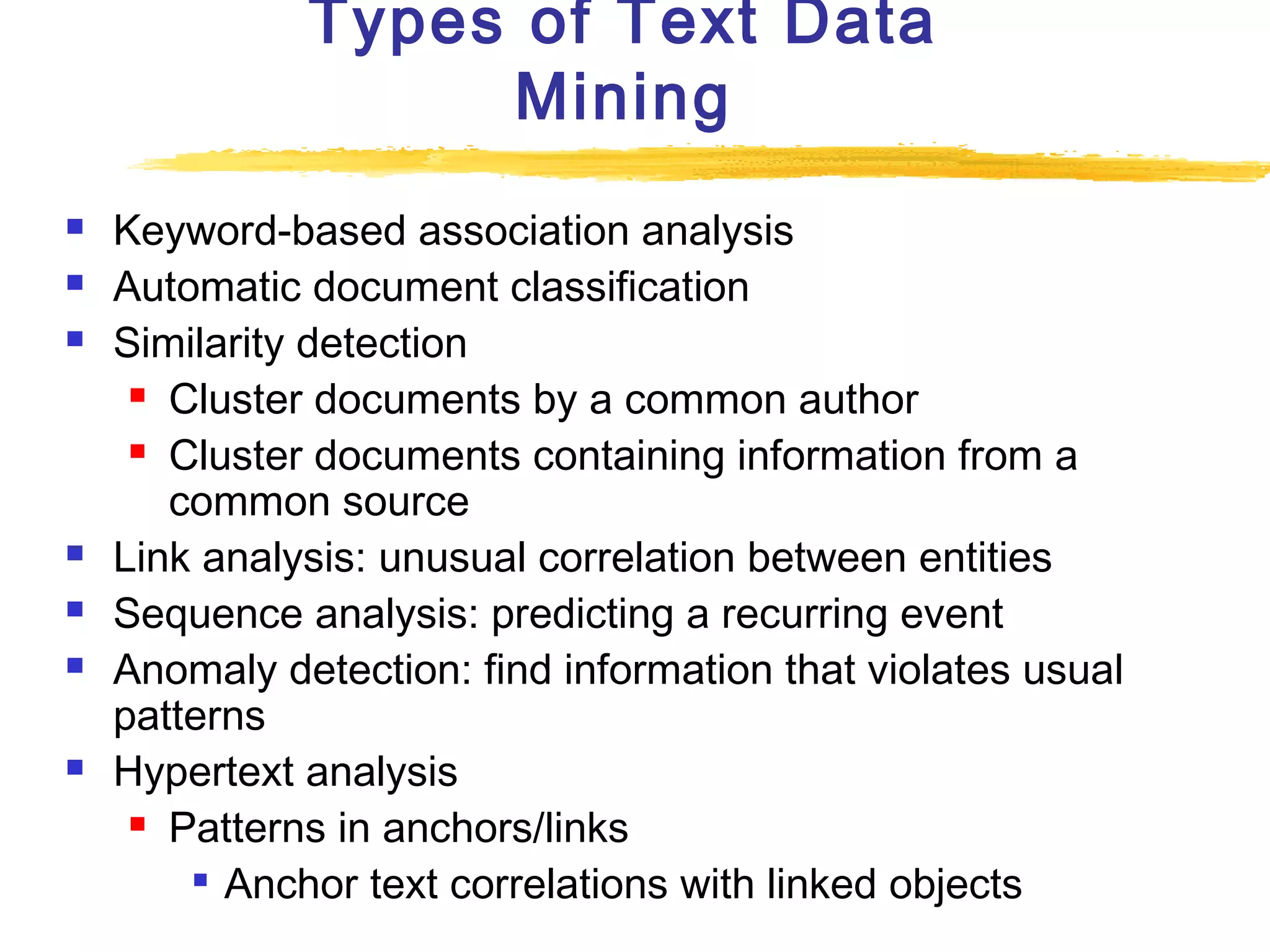 Types of Text Data
Mining










Keyword-based association analysis
Automatic document classification
Similarity detection
 Cluster documents by a common author
 Cluster documents containing information from a
common source
Link analysis: unusual correlation between entities
Sequence analysis: predicting a recurring event
Anomaly detection: find information that violates usual
patterns
Hypertext analysis
 Patterns in anchors/links
 Anchor text correlations with linked objects

 
