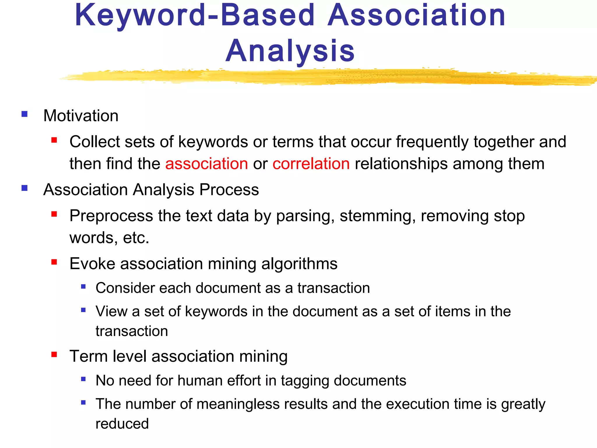 Keyword-Based Association
Analysis


Motivation




Collect sets of keywords or terms that occur frequently together and
then find the association or correlation relationships among them

Association Analysis Process




Preprocess the text data by parsing, stemming, removing stop
words, etc.
Evoke association mining algorithms





Consider each document as a transaction
View a set of keywords in the document as a set of items in the
transaction

Term level association mining



No need for human effort in tagging documents
The number of meaningless results and the execution time is greatly
reduced

 