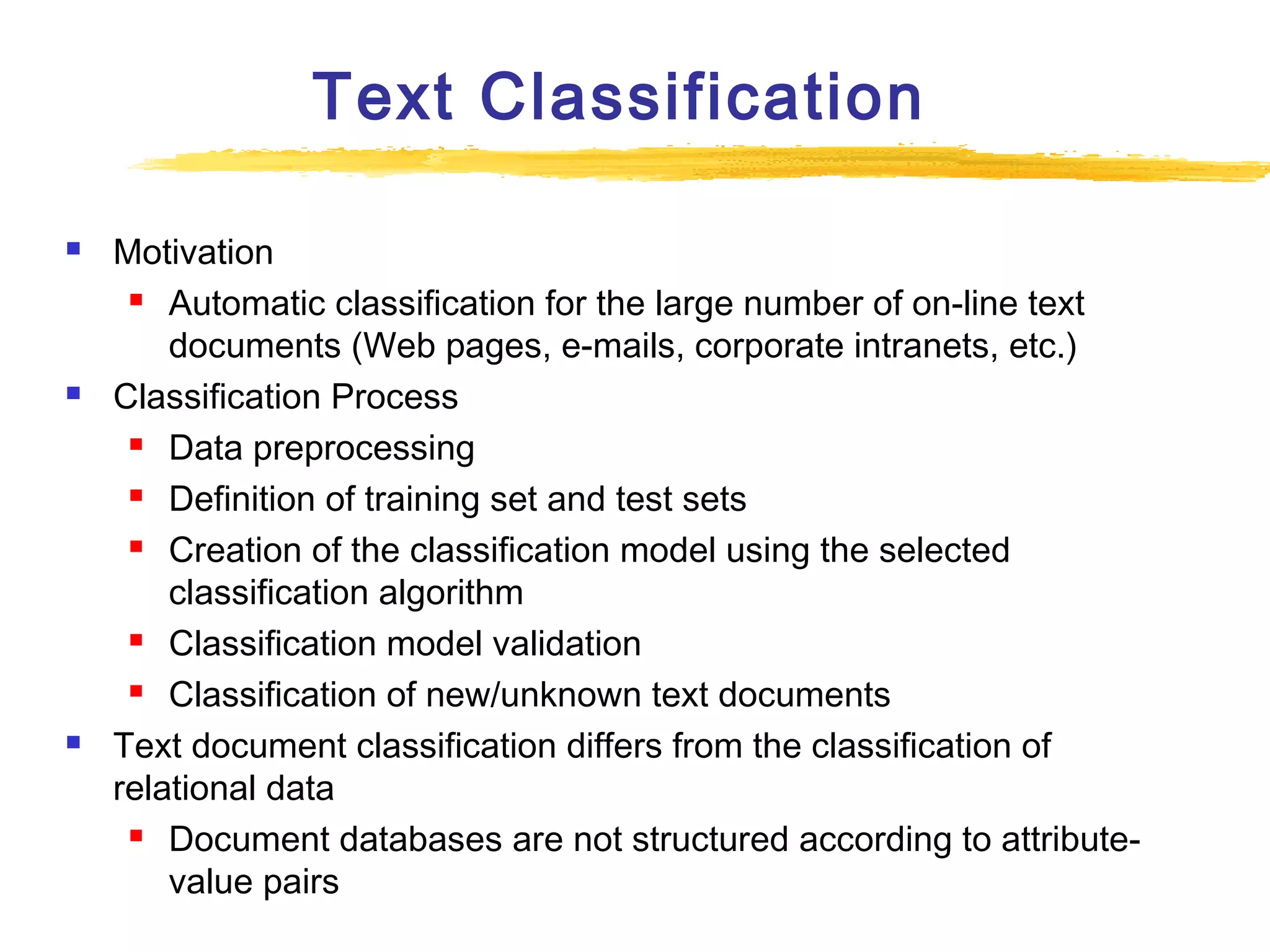 Text Classification






Motivation
 Automatic classification for the large number of on-line text
documents (Web pages, e-mails, corporate intranets, etc.)
Classification Process
 Data preprocessing
 Definition of training set and test sets
 Creation of the classification model using the selected
classification algorithm
 Classification model validation
 Classification of new/unknown text documents
Text document classification differs from the classification of
relational data
 Document databases are not structured according to attributevalue pairs

 