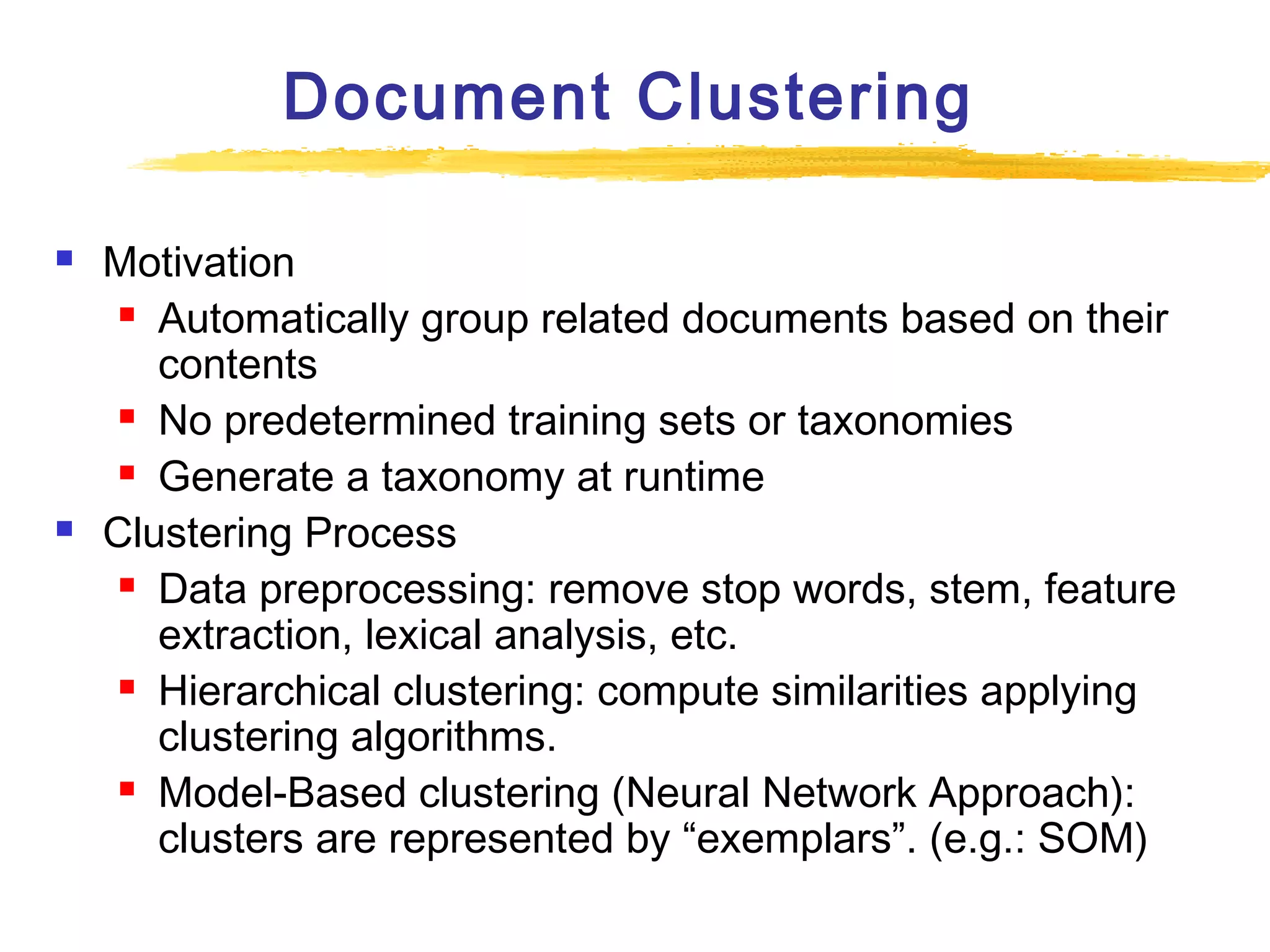 Document Clustering




Motivation
 Automatically group related documents based on their
contents
 No predetermined training sets or taxonomies
 Generate a taxonomy at runtime
Clustering Process
 Data preprocessing: remove stop words, stem, feature
extraction, lexical analysis, etc.
 Hierarchical clustering: compute similarities applying
clustering algorithms.
 Model-Based clustering (Neural Network Approach):
clusters are represented by “exemplars”. (e.g.: SOM)

 