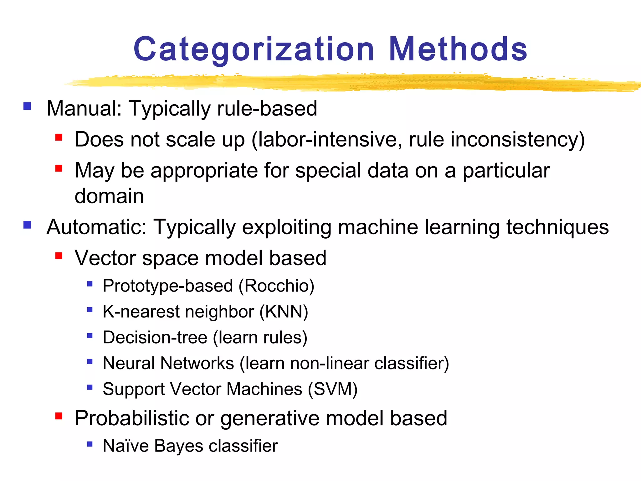 Categorization Methods




Manual: Typically rule-based
 Does not scale up (labor-intensive, rule inconsistency)
 May be appropriate for special data on a particular
domain
Automatic: Typically exploiting machine learning techniques
 Vector space model based








Prototype-based (Rocchio)
K-nearest neighbor (KNN)
Decision-tree (learn rules)
Neural Networks (learn non-linear classifier)
Support Vector Machines (SVM)

Probabilistic or generative model based


Naïve Bayes classifier

 