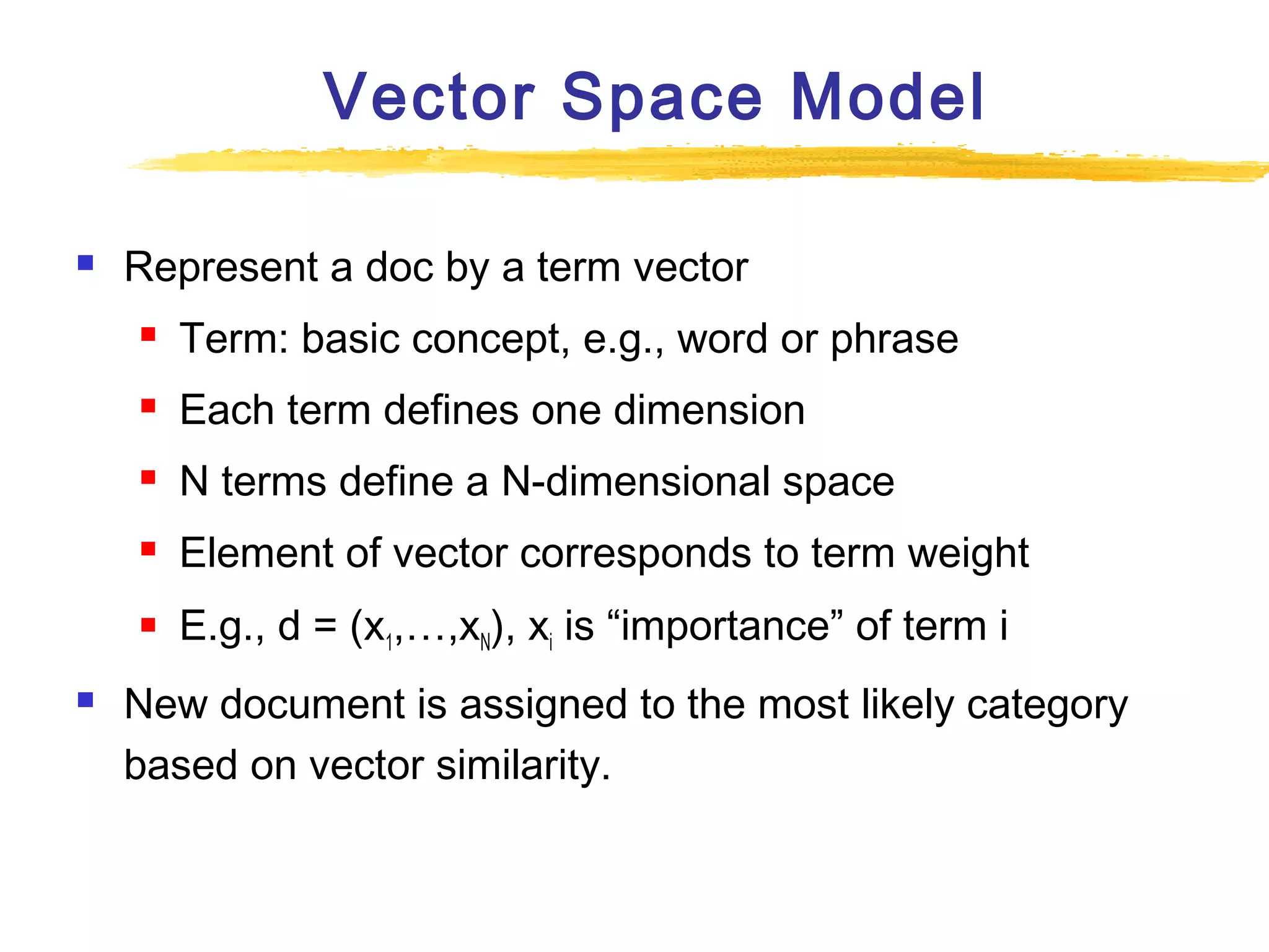 Vector Space Model


Represent a doc by a term vector



Each term defines one dimension



N terms define a N-dimensional space



Element of vector corresponds to term weight





Term: basic concept, e.g., word or phrase

E.g., d = (x1,…,xN), xi is “importance” of term i

New document is assigned to the most likely category
based on vector similarity.

 