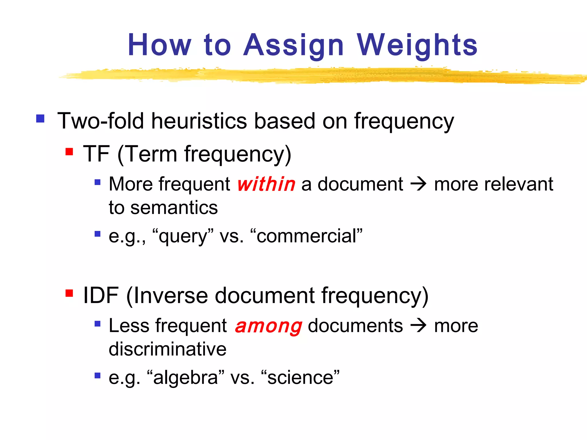 How to Assign Weights


Two-fold heuristics based on frequency
 TF (Term frequency)






More frequent within a document  more relevant
to semantics
e.g., “query” vs. “commercial”

IDF (Inverse document frequency)




Less frequent among documents  more
discriminative
e.g. “algebra” vs. “science”

 