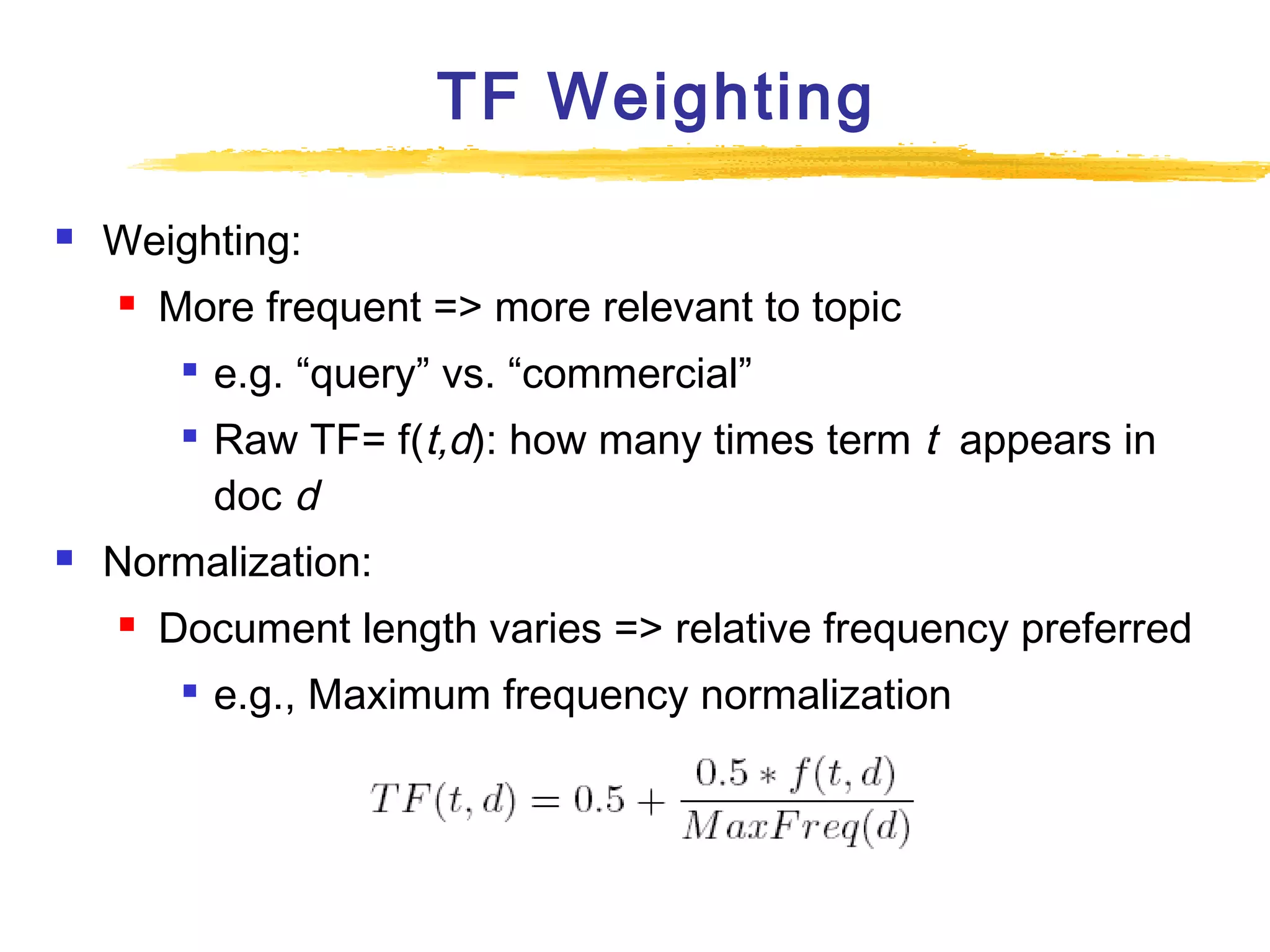TF Weighting


Weighting:


More frequent => more relevant to topic





e.g. “query” vs. “commercial”
Raw TF= f(t,d): how many times term t appears in
doc d

Normalization:


Document length varies => relative frequency preferred


e.g., Maximum frequency normalization

 