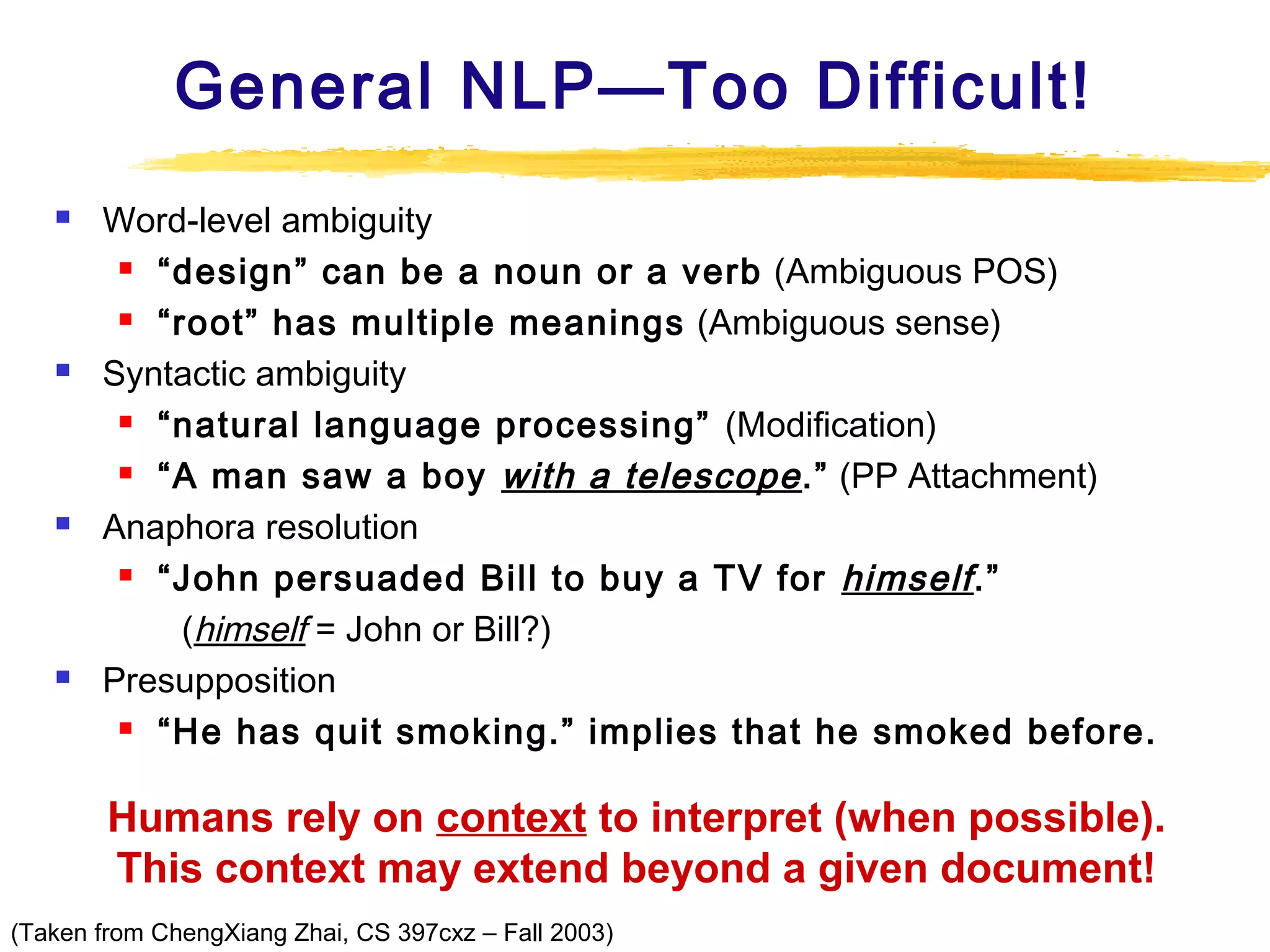 General NLP—Too Difficult!








Word-level ambiguity
 “design” can be a noun or a verb (Ambiguous POS)
 “root” has multiple meanings (Ambiguous sense)
Syntactic ambiguity
 “natural language processing” (Modification)
 “A man saw a boy with a telescope .” (PP Attachment)
Anaphora resolution
 “John persuaded Bill to buy a TV for himself .”
(himself = John or Bill?)
Presupposition
 “He has quit smoking.” implies that he smoked before.

Humans rely on context to interpret (when possible).
This context may extend beyond a given document!
(Taken from ChengXiang Zhai, CS 397cxz – Fall 2003)

 