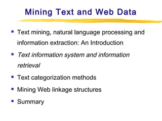 Mining Text and Web Data


Text mining, natural language processing and
information extraction: An Introduction



Text information system and information
retrieval



Text categorization methods



Mining Web linkage structures



Summary

 