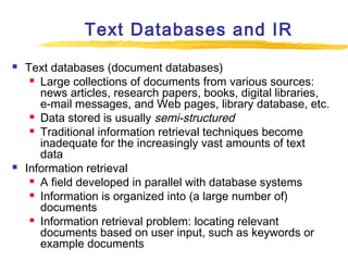 Text Databases and IR




Text databases (document databases)
 Large collections of documents from various sources:
news articles, research papers, books, digital libraries,
e-mail messages, and Web pages, library database, etc.
 Data stored is usually semi-structured
 Traditional information retrieval techniques become
inadequate for the increasingly vast amounts of text
data
Information retrieval
 A field developed in parallel with database systems
 Information is organized into (a large number of)
documents
 Information retrieval problem: locating relevant
documents based on user input, such as keywords or
example documents

 