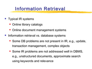 Information Retrieval


Typical IR systems





Online library catalogs
Online document management systems

Information retrieval vs. database systems


Some DB problems are not present in IR, e.g., update,
transaction management, complex objects



Some IR problems are not addressed well in DBMS,
e.g., unstructured documents, approximate search
using keywords and relevance

 