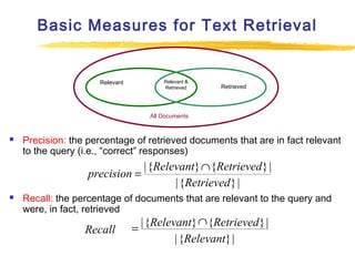Basic Measures for Text Retrieval

Relevant

Relevant &
Retrieved

Retrieved

All Documents



Precision: the percentage of retrieved documents that are in fact relevant
to the query (i.e., “correct” responses)

| {Relevant} ∩ {Retrieved } |
precision =
| {Retrieved } |


Recall: the percentage of documents that are relevant to the query and
were, in fact, retrieved

Recall

∩
= | {Relevant} {Retrieved } |
| {Relevant} |

 