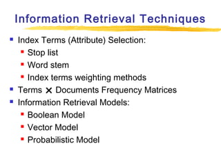 Information Retrieval Techniques





Index Terms (Attribute) Selection:
 Stop list
 Word stem
 Index terms weighting methods
Terms  Documents Frequency Matrices
Information Retrieval Models:
 Boolean Model
 Vector Model
 Probabilistic Model

 