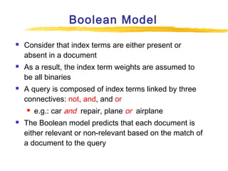 Boolean Model






Consider that index terms are either present or
absent in a document
As a result, the index term weights are assumed to
be all binaries
A query is composed of index terms linked by three
connectives: not, and, and or




e.g.: car and repair, plane or airplane

The Boolean model predicts that each document is
either relevant or non-relevant based on the match of
a document to the query

 