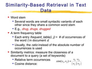 Similarity-Based Retrieval in Text
Data






Word stem
 Several words are small syntactic variants of each
other since they share a common word stem
 E.g., drug, drugs, drugged
A term frequency table
 Each entry frequent_table(i, j) = # of occurrences of
the word ti in document di

Usually, the ratio instead of the absolute number of
occurrences is used
Similarity metrics: measure the closeness of a
document to a query (a set of keywords)

v1 ⋅ v2
Relative term occurrences
sim(v1 , v2 ) =

| v1 || v2 |
Cosine distance:

 