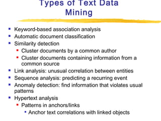 Types of Text Data
Mining










Keyword-based association analysis
Automatic document classification
Similarity detection
 Cluster documents by a common author
 Cluster documents containing information from a
common source
Link analysis: unusual correlation between entities
Sequence analysis: predicting a recurring event
Anomaly detection: find information that violates usual
patterns
Hypertext analysis
 Patterns in anchors/links
 Anchor text correlations with linked objects

 