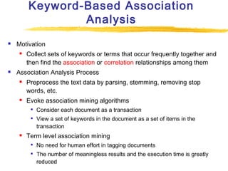 Keyword-Based Association
Analysis


Motivation




Collect sets of keywords or terms that occur frequently together and
then find the association or correlation relationships among them

Association Analysis Process




Preprocess the text data by parsing, stemming, removing stop
words, etc.
Evoke association mining algorithms





Consider each document as a transaction
View a set of keywords in the document as a set of items in the
transaction

Term level association mining



No need for human effort in tagging documents
The number of meaningless results and the execution time is greatly
reduced

 