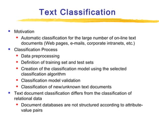 Text Classification






Motivation
 Automatic classification for the large number of on-line text
documents (Web pages, e-mails, corporate intranets, etc.)
Classification Process
 Data preprocessing
 Definition of training set and test sets
 Creation of the classification model using the selected
classification algorithm
 Classification model validation
 Classification of new/unknown text documents
Text document classification differs from the classification of
relational data
 Document databases are not structured according to attributevalue pairs

 
