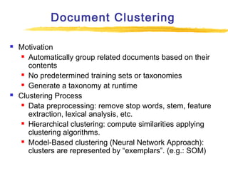 Document Clustering




Motivation
 Automatically group related documents based on their
contents
 No predetermined training sets or taxonomies
 Generate a taxonomy at runtime
Clustering Process
 Data preprocessing: remove stop words, stem, feature
extraction, lexical analysis, etc.
 Hierarchical clustering: compute similarities applying
clustering algorithms.
 Model-Based clustering (Neural Network Approach):
clusters are represented by “exemplars”. (e.g.: SOM)

 