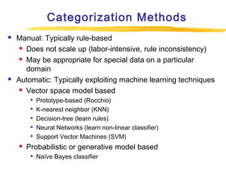 Categorization Methods




Manual: Typically rule-based
 Does not scale up (labor-intensive, rule inconsistency)
 May be appropriate for special data on a particular
domain
Automatic: Typically exploiting machine learning techniques
 Vector space model based








Prototype-based (Rocchio)
K-nearest neighbor (KNN)
Decision-tree (learn rules)
Neural Networks (learn non-linear classifier)
Support Vector Machines (SVM)

Probabilistic or generative model based


Naïve Bayes classifier

 
