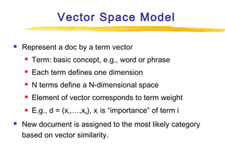 Vector Space Model


Represent a doc by a term vector



Each term defines one dimension



N terms define a N-dimensional space



Element of vector corresponds to term weight





Term: basic concept, e.g., word or phrase

E.g., d = (x1,…,xN), xi is “importance” of term i

New document is assigned to the most likely category
based on vector similarity.

 