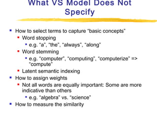 What VS Model Does Not
Specify






How to select terms to capture “basic concepts”
 Word stopping

e.g. “a”, “the”, “always”, “along”
 Word stemming
 e.g. “computer”, “computing”, “computerize” =>
“compute”
 Latent semantic indexing
How to assign weights
 Not all words are equally important: Some are more
indicative than others
 e.g. “algebra” vs. “science”
How to measure the similarity

 