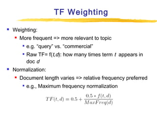TF Weighting


Weighting:


More frequent => more relevant to topic





e.g. “query” vs. “commercial”
Raw TF= f(t,d): how many times term t appears in
doc d

Normalization:


Document length varies => relative frequency preferred


e.g., Maximum frequency normalization

 