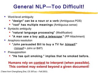 General NLP—Too Difficult!








Word-level ambiguity
 “design” can be a noun or a verb (Ambiguous POS)
 “root” has multiple meanings (Ambiguous sense)
Syntactic ambiguity
 “natural language processing” (Modification)
 “A man saw a boy with a telescope .” (PP Attachment)
Anaphora resolution
 “John persuaded Bill to buy a TV for himself .”
(himself = John or Bill?)
Presupposition
 “He has quit smoking.” implies that he smoked before.

Humans rely on context to interpret (when possible).
This context may extend beyond a given document!
(Taken from ChengXiang Zhai, CS 397cxz – Fall 2003)

 