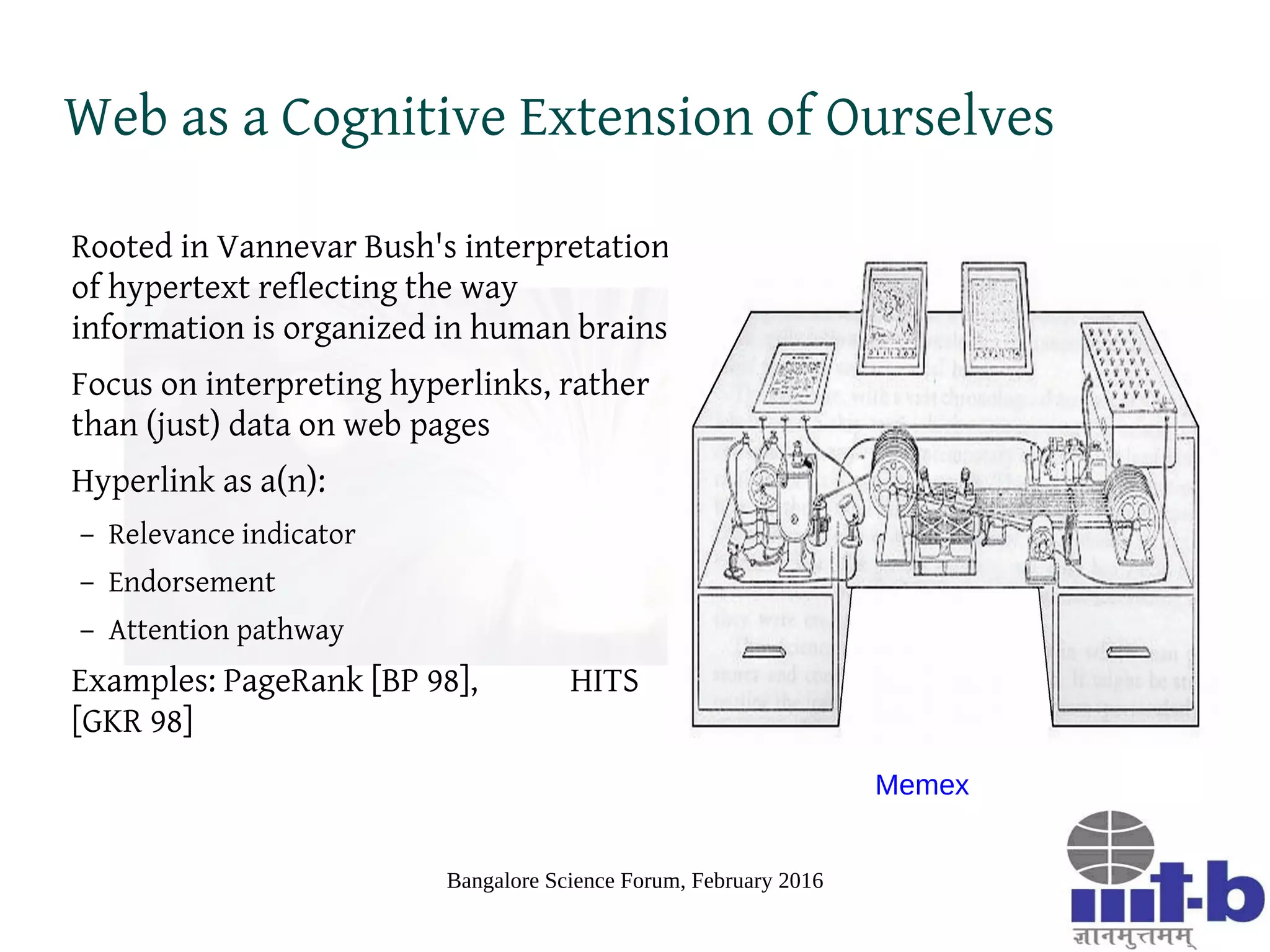 Bangalore Science Forum, February 2016
Web as a Cognitive Extension of Ourselves
Rooted in Vannevar Bush's interpretation
of hypertext reflecting the way
information is organized in human brains
Focus on interpreting hyperlinks, rather
than (just) data on web pages
Hyperlink as a(n):
– Relevance indicator
– Endorsement
– Attention pathway
Examples: PageRank [BP 98], HITS
[GKR 98]
Memex
 