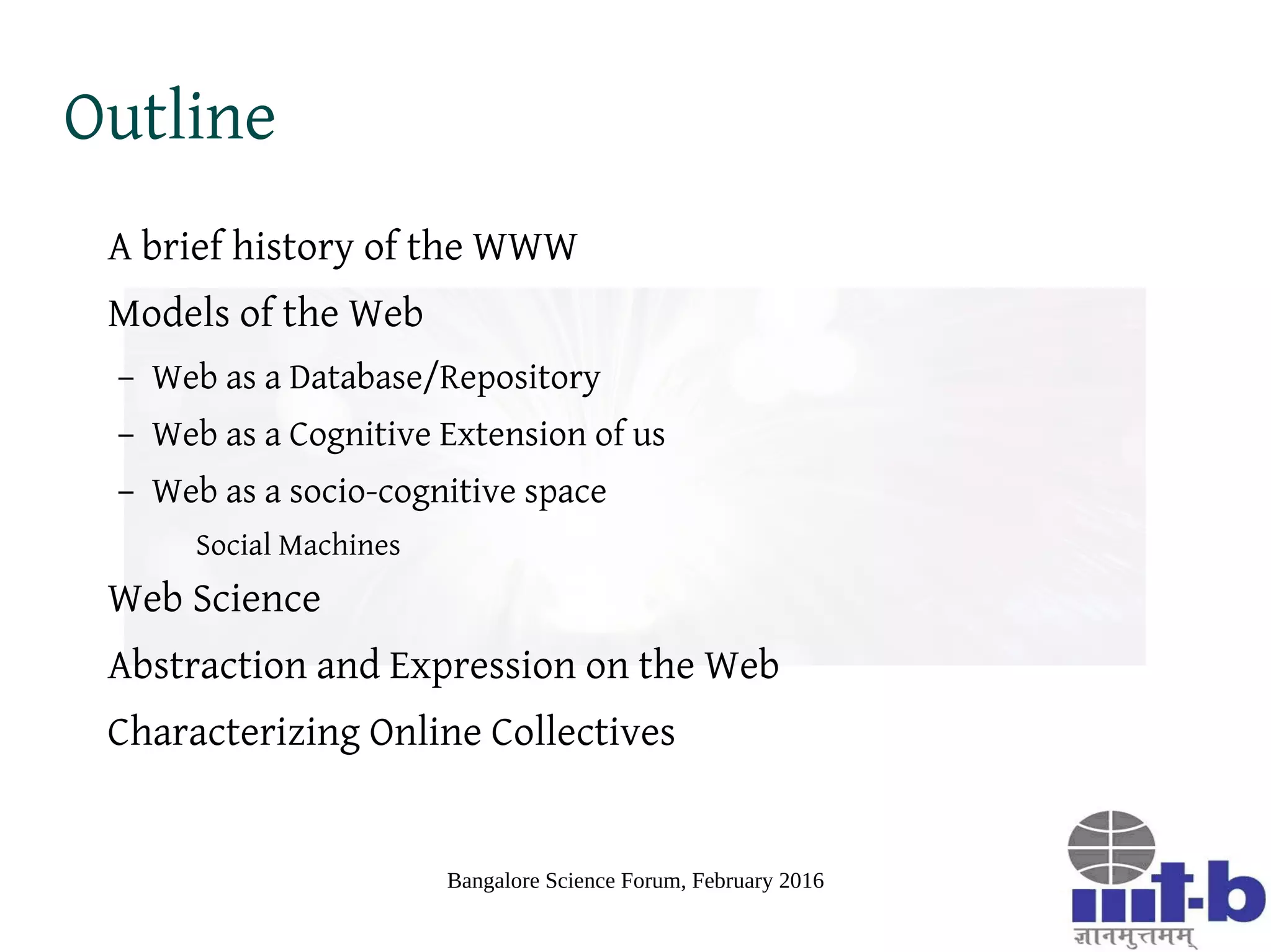 Bangalore Science Forum, February 2016
Outline
A brief history of the WWW
Models of the Web
– Web as a Database/Repository
– Web as a Cognitive Extension of us
– Web as a socio-cognitive space
Social Machines
Web Science
Abstraction and Expression on the Web
Characterizing Online Collectives
 