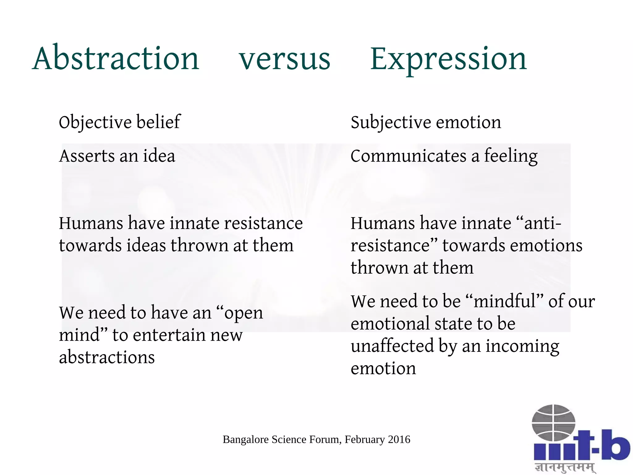 Bangalore Science Forum, February 2016
Spread of Emotions
Models based on spread of epidemics, useful in modeling spread of
emotions
Emotions are psychosomatic phenomena causing both cognitive and
physical affect
Intense emotional states induce a state of trauma that have long range
repercussions like PTSD
Example epidemic models [EK 10]
– SIR (Susceptible-Infected-Recovered/Resistant) useful for modeling
spread of intense emotions in a population
– SIS (Susceptible-Infected-Susceptible) useful for modeling spread of
mild emotions in a population
 