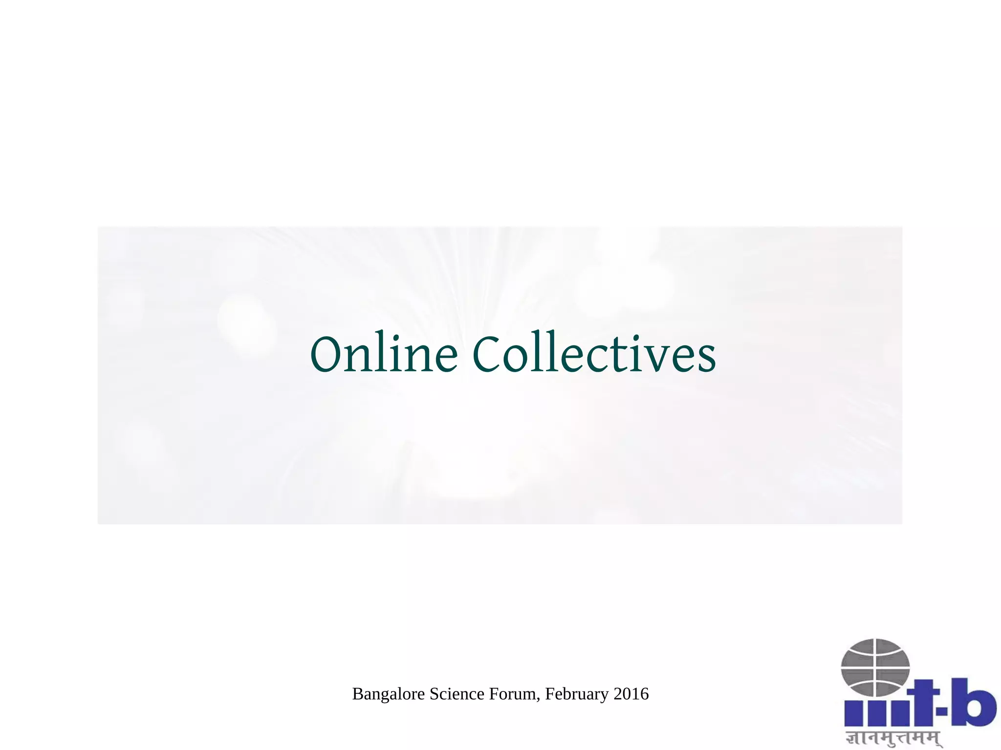 Bangalore Science Forum, February 2016
The Intense Online World
Online communication tend to be more intense and
overwhelming due to following factors:
– Lack of coherence between mental models (due to
anonymity, asynchrony, solipsism, etc.)
– Interplay between abstractive and expressive content in
conversation
Emotions spread faster than ideas due to anti-resistance
Spread of emotions greatly complicates the spread of
ideas
 