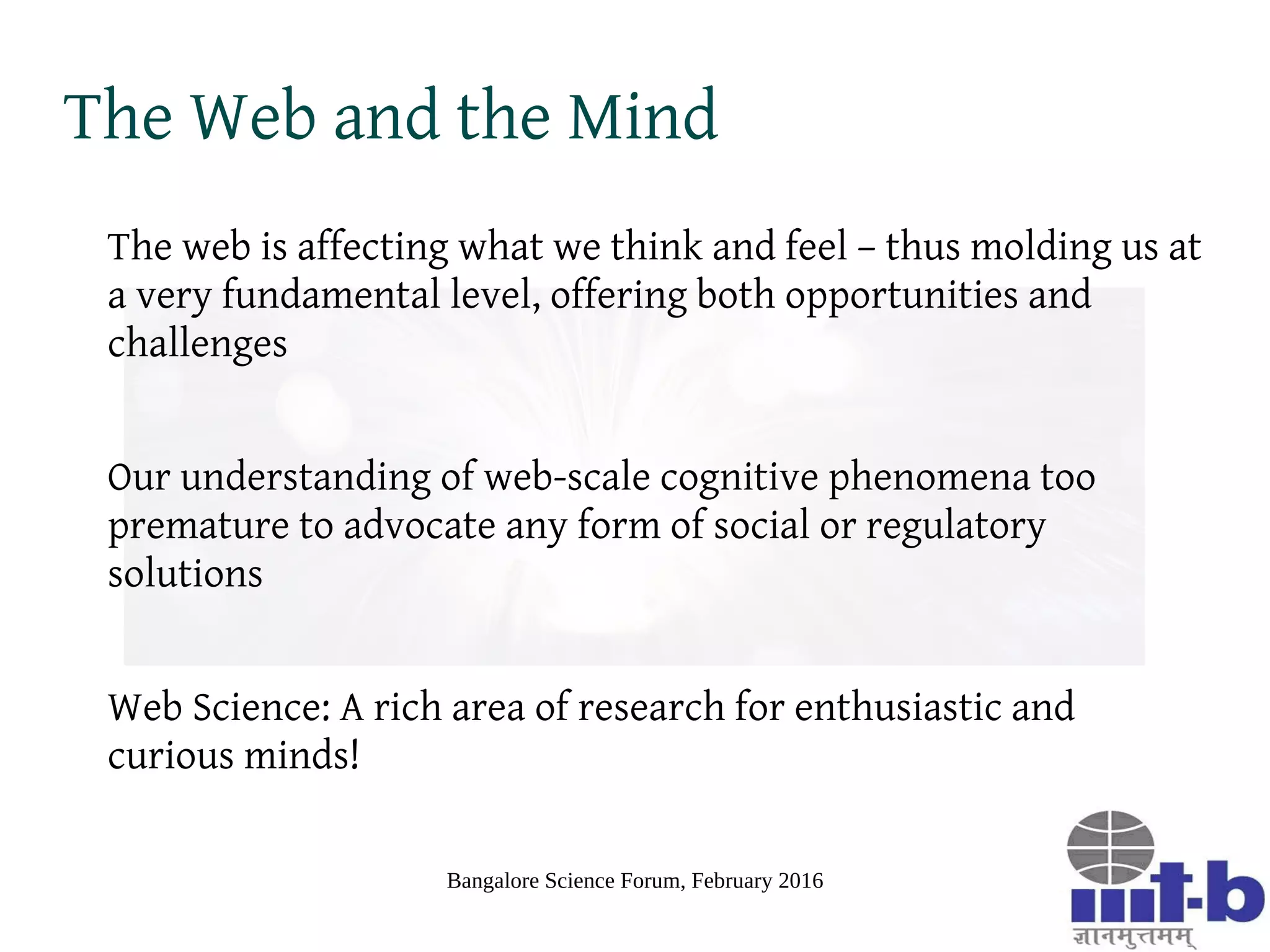 Bangalore Science Forum, February 2016
Free Speech Revisited
What appears as the online free speech conundrum is actually a complex phenomenon
caused by abstraction, expression, dissonance across mental models and group
coherence of abstractions and expressions and amplified by the scale of the Web
The issue is not (just) a question of what is or should be legal provisions around online
speech
We need better models to understand cognitive and emotional aspects of human
communication and their impacts on a global scale
Linearly extrapolating existing models from social psychology bound to fail because,
never before in human history was there a global socio-cognitive conversational space
like the Web
 