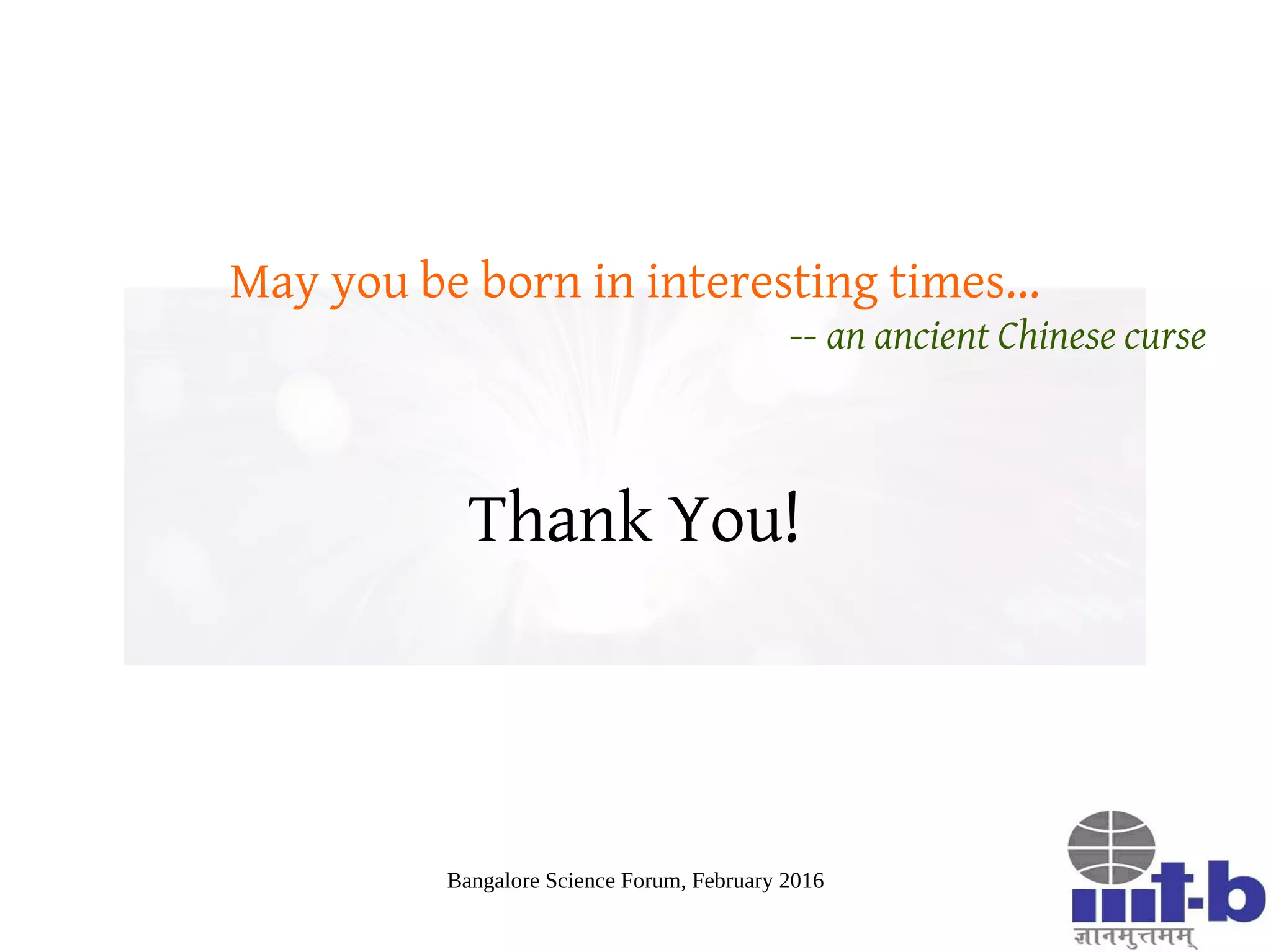 Bangalore Science Forum, February 2016
The Web and the Mind
The web is affecting what we think and feel – thus molding us at
a very fundamental level, offering both opportunities and
challenges
Our understanding of web-scale cognitive phenomena too
premature to advocate any form of social or regulatory
solutions
Web Science: A rich area of research for enthusiastic and
curious minds!
 