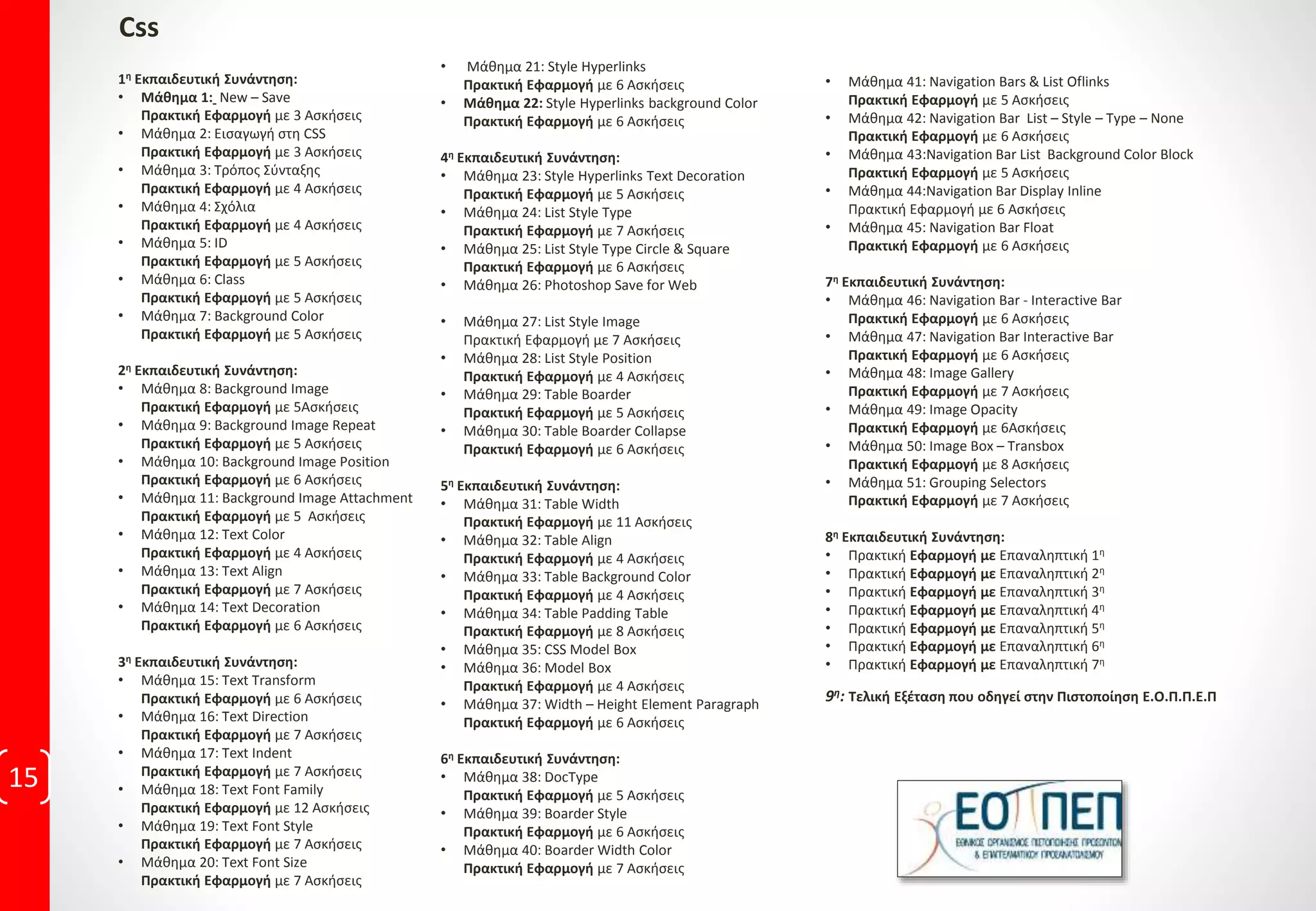 15
Css
1η Εκπαιδευτική Συνάντηση:
• Μάθημα 1: New – Save
Πρακτική Εφαρμογή με 3 Ασκήσεις
• Μάθημα 2: Εισαγωγή στη CSS
Πρακτική Εφαρμογή με 3 Ασκήσεις
• Μάθημα 3: Τρόπος Σύνταξης
Πρακτική Εφαρμογή με 4 Ασκήσεις
• Μάθημα 4: Σχόλια
Πρακτική Εφαρμογή με 4 Ασκήσεις
• Μάθημα 5: ID
Πρακτική Εφαρμογή με 5 Ασκήσεις
• Μάθημα 6: Class
Πρακτική Εφαρμογή με 5 Ασκήσεις
• Μάθημα 7: Background Color
Πρακτική Εφαρμογή με 5 Ασκήσεις
2η Εκπαιδευτική Συνάντηση:
• Μάθημα 8: Background Image
Πρακτική Εφαρμογή με 5Ασκήσεις
• Μάθημα 9: Background Image Repeat
Πρακτική Εφαρμογή με 5 Ασκήσεις
• Μάθημα 10: Background Image Position
Πρακτική Εφαρμογή με 6 Ασκήσεις
• Μάθημα 11: Background Image Attachment
Πρακτική Εφαρμογή με 5 Ασκήσεις
• Μάθημα 12: Text Color
Πρακτική Εφαρμογή με 4 Ασκήσεις
• Μάθημα 13: Text Align
Πρακτική Εφαρμογή με 7 Ασκήσεις
• Μάθημα 14: Text Decoration
Πρακτική Εφαρμογή με 6 Ασκήσεις
3η Εκπαιδευτική Συνάντηση:
• Μάθημα 15: Text Transform
Πρακτική Εφαρμογή με 6 Ασκήσεις
• Μάθημα 16: Text Direction
Πρακτική Εφαρμογή με 7 Ασκήσεις
• Μάθημα 17: Text Indent
Πρακτική Εφαρμογή με 7 Ασκήσεις
• Μάθημα 18: Text Font Family
Πρακτική Εφαρμογή με 12 Ασκήσεις
• Μάθημα 19: Text Font Style
Πρακτική Εφαρμογή με 7 Ασκήσεις
• Μάθημα 20: Text Font Size
Πρακτική Εφαρμογή με 7 Ασκήσεις
• Μάθημα 21: Style Hyperlinks
Πρακτική Εφαρμογή με 6 Ασκήσεις
• Μάθημα 22: Style Hyperlinks background Color
Πρακτική Εφαρμογή με 6 Ασκήσεις
4η Εκπαιδευτική Συνάντηση:
• Μάθημα 23: Style Hyperlinks Text Decoration
Πρακτική Εφαρμογή με 5 Ασκήσεις
• Μάθημα 24: List Style Type
Πρακτική Εφαρμογή με 7 Ασκήσεις
• Μάθημα 25: List Style Type Circle & Square
Πρακτική Εφαρμογή με 6 Ασκήσεις
• Μάθημα 26: Photoshop Save for Web
• Μάθημα 27: List Style Image
Πρακτική Εφαρμογή με 7 Ασκήσεις
• Μάθημα 28: List Style Position
Πρακτική Εφαρμογή με 4 Ασκήσεις
• Μάθημα 29: Table Boarder
Πρακτική Εφαρμογή με 5 Ασκήσεις
• Μάθημα 30: Table Boarder Collapse
Πρακτική Εφαρμογή με 6 Ασκήσεις
5η Εκπαιδευτική Συνάντηση:
• Μάθημα 31: Table Width
Πρακτική Εφαρμογή με 11 Ασκήσεις
• Μάθημα 32: Table Align
Πρακτική Εφαρμογή με 4 Ασκήσεις
• Μάθημα 33: Table Background Color
Πρακτική Εφαρμογή με 4 Ασκήσεις
• Μάθημα 34: Table Padding Table
Πρακτική Εφαρμογή με 8 Ασκήσεις
• Μάθημα 35: CSS Model Box
• Μάθημα 36: Model Box
Πρακτική Εφαρμογή με 4 Ασκήσεις
• Μάθημα 37: Width – Height Element Paragraph
Πρακτική Εφαρμογή με 6 Ασκήσεις
6η Εκπαιδευτική Συνάντηση:
• Μάθημα 38: DocType
Πρακτική Εφαρμογή με 5 Ασκήσεις
• Μάθημα 39: Boarder Style
Πρακτική Εφαρμογή με 6 Ασκήσεις
• Μάθημα 40: Boarder Width Color
Πρακτική Εφαρμογή με 7 Ασκήσεις
• Μάθημα 41: Navigation Bars & List Oflinks
Πρακτική Εφαρμογή με 5 Ασκήσεις
• Μάθημα 42: Navigation Bar List – Style – Type – None
Πρακτική Εφαρμογή με 6 Ασκήσεις
• Μάθημα 43:Navigation Bar List Background Color Block
Πρακτική Εφαρμογή με 5 Ασκήσεις
• Μάθημα 44:Navigation Bar Display Inline
Πρακτική Εφαρμογή με 6 Ασκήσεις
• Μάθημα 45: Navigation Bar Float
Πρακτική Εφαρμογή με 6 Ασκήσεις
7η Εκπαιδευτική Συνάντηση:
• Μάθημα 46: Navigation Bar - Interactive Bar
Πρακτική Εφαρμογή με 6 Ασκήσεις
• Μάθημα 47: Navigation Bar Interactive Bar
Πρακτική Εφαρμογή με 6 Ασκήσεις
• Μάθημα 48: Image Gallery
Πρακτική Εφαρμογή με 7 Ασκήσεις
• Μάθημα 49: Image Opacity
Πρακτική Εφαρμογή με 6Ασκήσεις
• Μάθημα 50: Image Box – Transbox
Πρακτική Εφαρμογή με 8 Ασκήσεις
• Μάθημα 51: Grouping Selectors
Πρακτική Εφαρμογή με 7 Ασκήσεις
8η Εκπαιδευτική Συνάντηση:
• Πρακτική Εφαρμογή με Επαναληπτική 1η
• Πρακτική Εφαρμογή με Επαναληπτική 2η
• Πρακτική Εφαρμογή με Επαναληπτική 3η
• Πρακτική Εφαρμογή με Επαναληπτική 4η
• Πρακτική Εφαρμογή με Επαναληπτική 5η
• Πρακτική Εφαρμογή με Επαναληπτική 6η
• Πρακτική Εφαρμογή με Επαναληπτική 7η
9η: Τελική Εξέταση που οδηγεί στην Πιστοποίηση Ε.Ο.Π.Π.Ε.Π
 