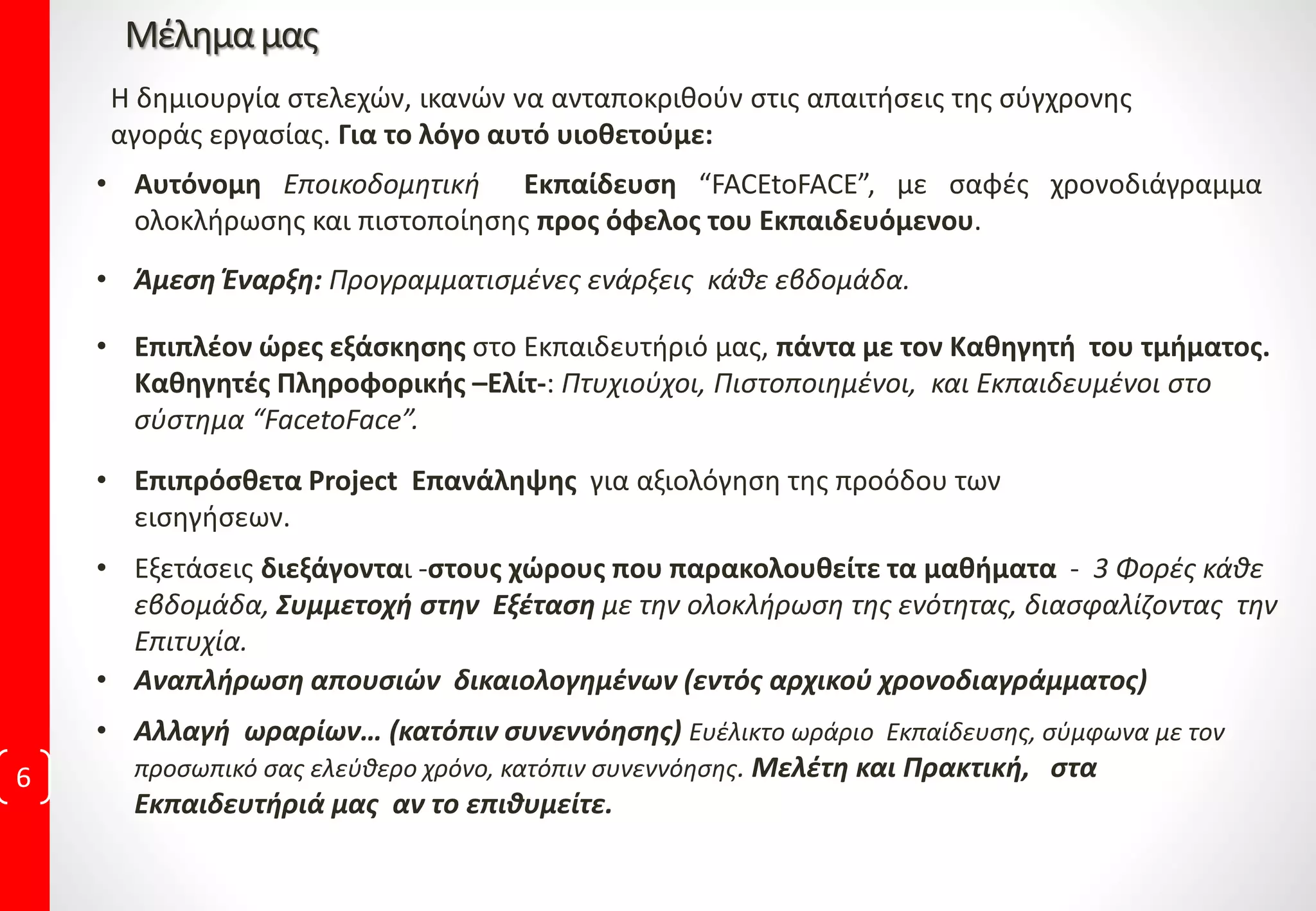 Μέλημαμας
6
• Αυτόνομη Εποικοδομητική Εκπαίδευση “FACEtoFACE”, με σαφές χρονοδιάγραμμα
ολοκλήρωσης και πιστοποίησης προς όφελος του Εκπαιδευόμενου.
Η δημιουργία στελεχών, ικανών να ανταποκριθούν στις απαιτήσεις της σύγχρονης
αγοράς εργασίας. Για το λόγο αυτό υιοθετούμε:
• Επιπλέον ώρες εξάσκησης στο Εκπαιδευτήριό μας, πάντα με τον Καθηγητή του τμήματος.
Καθηγητές Πληροφορικής –Ελίτ-: Πτυχιούχοι, Πιστοποιημένοι, και Εκπαιδευμένοι στο
σύστημα “FacetoFace”.
• Αναπλήρωση απουσιών δικαιολογημένων (εντός αρχικού χρονοδιαγράμματος)
• Αλλαγή ωραρίων… (κατόπιν συνεννόησης) Ευέλικτο ωράριο Εκπαίδευσης, σύμφωνα με τον
προσωπικό σας ελεύθερο χρόνο, κατόπιν συνεννόησης. Μελέτη και Πρακτική, στα
Εκπαιδευτήριά μας αν το επιθυμείτε.
• Άμεση Έναρξη: Προγραμματισμένες ενάρξεις κάθε εβδομάδα.
• Εξετάσεις διεξάγονται -στους χώρους που παρακολουθείτε τα μαθήματα - 3 Φορές κάθε
εβδομάδα, Συμμετοχή στην Εξέταση με την ολοκλήρωση της ενότητας, διασφαλίζοντας την
Επιτυχία.
• Επιπρόσθετα Project Επανάληψης για αξιολόγηση της προόδου των
εισηγήσεων.
 