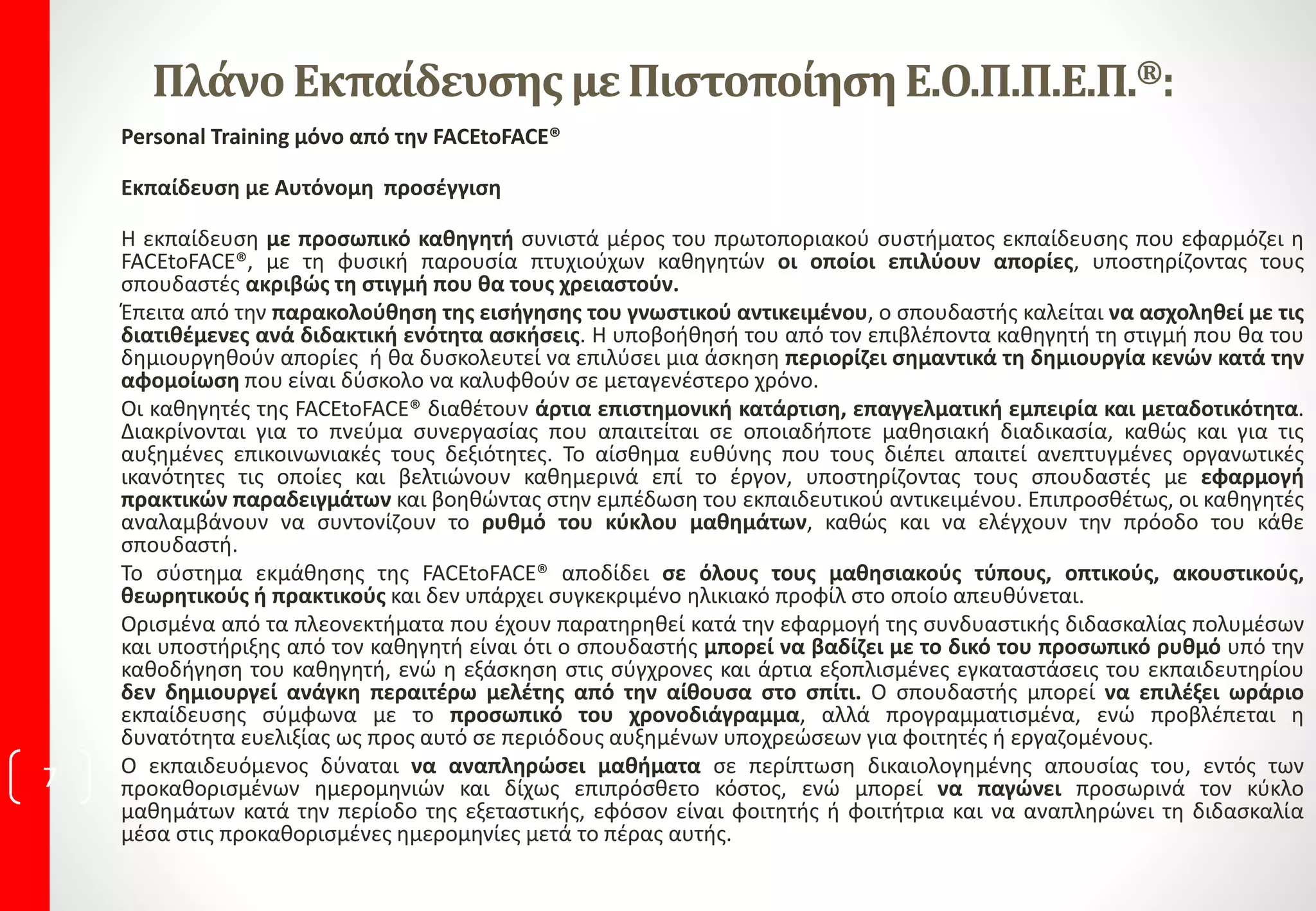 Πλάνο ΕκπαίδευσηςμεΠιστοποίηση Ε.Ο.Π.Π.Ε.Π.®:
Personal Training μόνο από την FACEtoFACE®
Εκπαίδευση με Αυτόνομη προσέγγιση
Η εκπαίδευση με προσωπικό καθηγητή συνιστά μέρος του πρωτοποριακού συστήματος εκπαίδευσης που εφαρμόζει η
FACEtoFACE®, με τη φυσική παρουσία πτυχιούχων καθηγητών οι οποίοι επιλύουν απορίες, υποστηρίζοντας τους
σπουδαστές ακριβώς τη στιγμή που θα τους χρειαστούν.
Έπειτα από την παρακολούθηση της εισήγησης του γνωστικού αντικειμένου, ο σπουδαστής καλείται να ασχοληθεί με τις
διατιθέμενες ανά διδακτική ενότητα ασκήσεις. Η υποβοήθησή του από τον επιβλέποντα καθηγητή τη στιγμή που θα του
δημιουργηθούν απορίες ή θα δυσκολευτεί να επιλύσει μια άσκηση περιορίζει σημαντικά τη δημιουργία κενών κατά την
αφομοίωση που είναι δύσκολο να καλυφθούν σε μεταγενέστερο χρόνο.
Οι καθηγητές της FACEtoFACE® διαθέτουν άρτια επιστημονική κατάρτιση, επαγγελματική εμπειρία και μεταδοτικότητα.
Διακρίνονται για το πνεύμα συνεργασίας που απαιτείται σε οποιαδήποτε μαθησιακή διαδικασία, καθώς και για τις
αυξημένες επικοινωνιακές τους δεξιότητες. Το αίσθημα ευθύνης που τους διέπει απαιτεί ανεπτυγμένες οργανωτικές
ικανότητες τις οποίες και βελτιώνουν καθημερινά επί το έργον, υποστηρίζοντας τους σπουδαστές με εφαρμογή
πρακτικών παραδειγμάτων και βοηθώντας στην εμπέδωση του εκπαιδευτικού αντικειμένου. Επιπροσθέτως, οι καθηγητές
αναλαμβάνουν να συντονίζουν το ρυθμό του κύκλου μαθημάτων, καθώς και να ελέγχουν την πρόοδο του κάθε
σπουδαστή.
Το σύστημα εκμάθησης της FACEtoFACE® αποδίδει σε όλους τους μαθησιακούς τύπους, οπτικούς, ακουστικούς,
θεωρητικούς ή πρακτικούς και δεν υπάρχει συγκεκριμένο ηλικιακό προφίλ στο οποίο απευθύνεται.
Ορισμένα από τα πλεονεκτήματα που έχουν παρατηρηθεί κατά την εφαρμογή της συνδυαστικής διδασκαλίας πολυμέσων
και υποστήριξης από τον καθηγητή είναι ότι ο σπουδαστής μπορεί να βαδίζει με το δικό του προσωπικό ρυθμό υπό την
καθοδήγηση του καθηγητή, ενώ η εξάσκηση στις σύγχρονες και άρτια εξοπλισμένες εγκαταστάσεις του εκπαιδευτηρίου
δεν δημιουργεί ανάγκη περαιτέρω μελέτης από την αίθουσα στο σπίτι. Ο σπουδαστής μπορεί να επιλέξει ωράριο
εκπαίδευσης σύμφωνα με το προσωπικό του χρονοδιάγραμμα, αλλά προγραμματισμένα, ενώ προβλέπεται η
δυνατότητα ευελιξίας ως προς αυτό σε περιόδους αυξημένων υποχρεώσεων για φοιτητές ή εργαζομένους.
Ο εκπαιδευόμενος δύναται να αναπληρώσει μαθήματα σε περίπτωση δικαιολογημένης απουσίας του, εντός των
προκαθορισμένων ημερομηνιών και δίχως επιπρόσθετο κόστος, ενώ μπορεί να παγώνει προσωρινά τον κύκλο
μαθημάτων κατά την περίοδο της εξεταστικής, εφόσον είναι φοιτητής ή φοιτήτρια και να αναπληρώνει τη διδασκαλία
μέσα στις προκαθορισμένες ημερομηνίες μετά το πέρας αυτής.
7
 