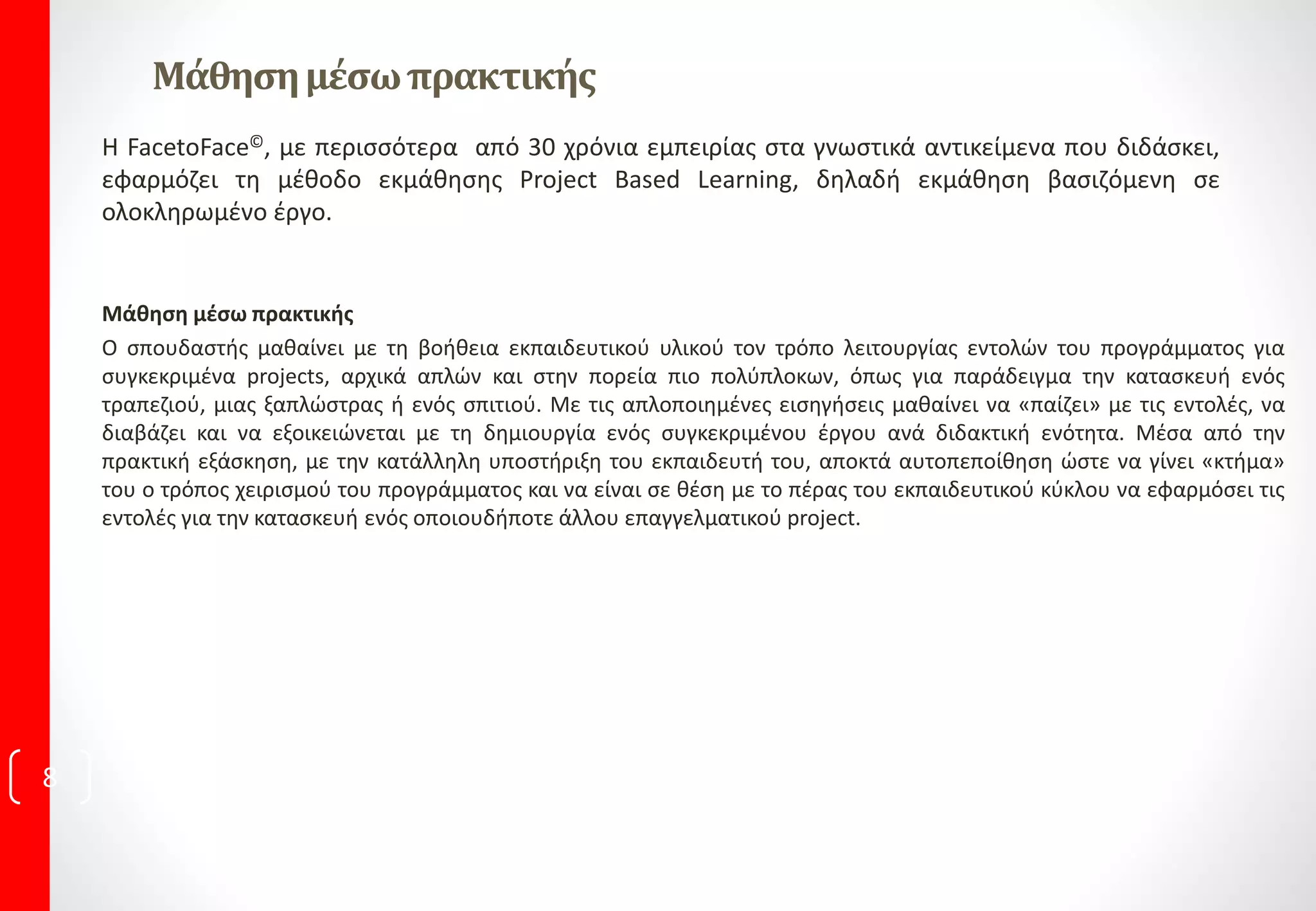 Μάθησημέσωπρακτικής
Μάθηση μέσω πρακτικής
Ο σπουδαστής μαθαίνει με τη βοήθεια εκπαιδευτικού υλικού τον τρόπο λειτουργίας εντολών του προγράμματος για
συγκεκριμένα projects, αρχικά απλών και στην πορεία πιο πολύπλοκων, όπως για παράδειγμα την κατασκευή ενός
τραπεζιού, μιας ξαπλώστρας ή ενός σπιτιού. Με τις απλοποιημένες εισηγήσεις μαθαίνει να «παίζει» με τις εντολές, να
διαβάζει και να εξοικειώνεται με τη δημιουργία ενός συγκεκριμένου έργου ανά διδακτική ενότητα. Μέσα από την
πρακτική εξάσκηση, με την κατάλληλη υποστήριξη του εκπαιδευτή του, αποκτά αυτοπεποίθηση ώστε να γίνει «κτήμα»
του ο τρόπος χειρισμού του προγράμματος και να είναι σε θέση με το πέρας του εκπαιδευτικού κύκλου να εφαρμόσει τις
εντολές για την κατασκευή ενός οποιουδήποτε άλλου επαγγελματικού project.
Η FacetoFace©, με περισσότερα από 30 χρόνια εμπειρίας στα γνωστικά αντικείμενα που διδάσκει,
εφαρμόζει τη μέθοδο εκμάθησης Project Based Learning, δηλαδή εκμάθηση βασιζόμενη σε
ολοκληρωμένο έργο.
8
 