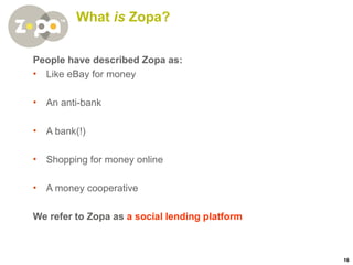 What  is  Zopa? People have described Zopa as: Like eBay for money An anti-bank A bank(!) Shopping for money online A money cooperative We refer to Zopa as  a social lending platform 