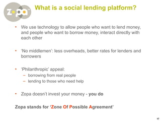 What  is a social lending platform? We use technology to allow people who want to lend money, and people who want to borrow money, interact directly with each other ‘ No middlemen’: less overheads, better rates for lenders and borrowers ‘ Philanthropic’ appeal: borrowing from real people lending to those who need help Zopa doesn’t invest your money -  you do Zopa stands for ‘ Z one  O f  P ossible  A greement’ 