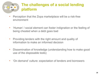 The challenges of a social lending platform Perception that the Zopa marketplace will be a risk-free environment ‘ Human’ / social element can foster indignation or the feeling of being cheated when a debt goes bad Providing lenders with the right amount and quality of information to make an informed decision Dissemination of knowledge (understanding how to make good use of the disposable tools) ‘ On demand’ culture: expectation of lenders and borrowers 