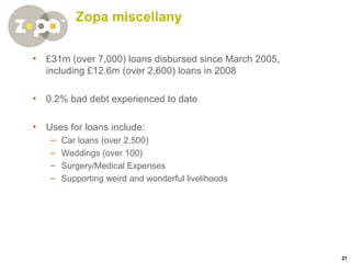 Zopa miscellany £31m (over 7,000) loans disbursed since March 2005, including £12.6m (over 2,600) loans in 2008 0.2% bad debt experienced to date Uses for loans include: Car loans (over 2,500) Weddings (over 100) Surgery/Medical Expenses Supporting weird and wonderful livelihoods 