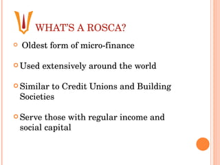 WHAT’S A ROSCA? Oldest form of micro-finance  Used extensively around the world  Similar to Credit Unions and Building Societies  Serve those with regular income and social capital 