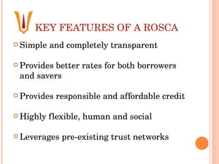 KEY FEATURES OF A ROSCA Simple and completely transparent  Provides better rates for both borrowers and savers  Provides responsible and affordable credit Highly flexible, human and social  Leverages pre-existing trust networks 